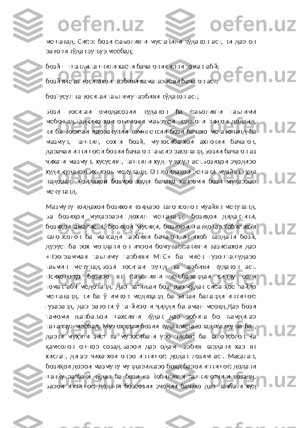 мешавад.   Сифр:   бози   фаъолияти   мустаќили   кўдакон   аст,   ки   дар   он
равони кўдак зуњур меёбад;
бозй — шакли ташкили хаёти бачагони синни томактабй;
бозй яке аз воситахои тарбияи хаматарафаи бачагон аст;
бозї усул ва воситаи таълиму тарбияи кўдакон аст;
Бозӣ   воситаи   омодасозии   кӯдакон   ба   фаъолияти   таълимӣ
мебошад.Тадкикотхои   олимони   маъруфи   педагоги   нишон   доданд,
ки   ба   воситаи   идоракунии   комплексии   бози   бачахо   метавонанд   ба
мазмун,   ташкил,   сохти   бозй,   муносибатхои   ахлокии   бачагон,
дарачаи инкишофи бозии бачагон таъсир расонанд.Бозии бачагон аз
чихати   мазмун,   хусусият,   ташкили   худ   гуногун   аст.Бозиҳои   эҷодиро
худи   кӯдакон   ихтироъ  мекунанд.   Он   қоидаҳои   пешакӣ   муайяншуда
надорад.   Қоидаҳои   бозиро   худи   бачаҳо   ҳангоми   бозӣ   муқаррар
мекунанд.
Мазмуну  коидахои  бозихои   коидаро  калонсолон  муайян  мекунанд.
Ба   бозиҳои   муқаррарӣ   дохил   мешаванд:   бозиҳои   дидактикӣ,
бозиҳои   амалиётӣ,   бозиҳои   мусиқӣ,   бозиҳои   шавқовар.Кобилияти
калонсолон   ба   максади   тарбияи   бачагон   интихоб   кардани   бозй,
дуруст   ба   рох   мондани   он   ичрои   бомуваффакияти   вазифахои   дар
«Программаи   таълиму   тарбияи   МТС»   ба   миён   гузошташударо
таъмин   мекунад.Бозӣ   воситаи   рушд   ва   тарбияи   кӯдакон   аст.
Психологҳо   бозиро   як   фаъолияти   пешбарандаи   синну   соли
томактабӣ   медонанд.   Дар   натиљаи   бозї   дар   кўдак   сифатҳое   пайдо
мешаванд,   ки   ба   ў   имкон   медиҳанд   ба   зинаи   баланди   инкишоф
гузаранд,   дар   равони   ў   тағйироти   ҷидди   ба   амал   меояд.Дар   бози
тамоми   љанбањои   шахсияти   кўдак   дар   робита   бо   њамдигар
ташаккул меёбад. Мушоҳидаи бозии кӯдак метавонад шавқу рағбат,
дарки   муҳити   зист   ва   муносибати   ӯро   нисбат   ба   калонсолон   ва
ҳамсолон   ошкор   созад.Барои   дар   одам   тарбия   кардани   хар   як
хислат,   дигар   чихатхои   онро   инкишоф   додан   лозим   аст.   Масалан,
бозиҳои дорои мазмуну мундариљаро бояд барои инкишоф додани
шавќу   раѓбати   кўдак   ба   бози   ва   ќобилияти   ташкилотчиги   созанд.
Барои   инкишоф   додани   бозеозии   эчодии   бачахо   дар   навбати   худ 