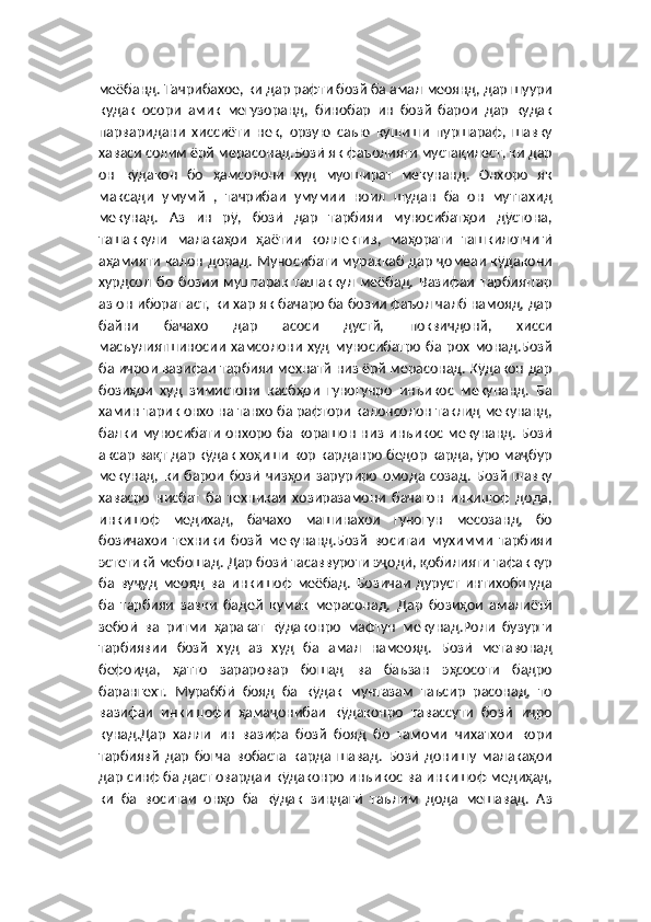 меёбанд. Тачрибахое, ки дар рафти бозй ба амал меоянд, дар шуури
кудак   осори   амик   мегузоранд,   бинобар   ин   бозй   барои   дар   кудак
парваридани   хиссиёти   нек,   орзую   саъю   кушиши   пуршараф,   шавку
хаваси солим ёрй мерасонад.Бозӣ як фаъолияти мустақилест, ки дар
он   кӯдакон   бо   ҳамсолони   худ   муошират   мекунанд.   Онхоро   як
максади   умумй   ,   тачрибаи   умумии   ноил   шудан   ба   он   муттахид
мекунад.   Аз   ин   рӯ,   бозӣ   дар   тарбияи   муносибатҳои   дӯстона,
ташаккули   малакаҳои   ҳаётии   коллектив,   маҳорати   ташкилотчигӣ
аҳамияти калон дорад. Муносибати мураккаб дар ҷомеаи кӯдакони
хурдсол   бо   бозии   муштарак   ташаккул   меёбад.   Вазифаи   тарбиятгар
аз он иборат аст, ки хар як бачаро ба бозии фаъол чалб намояд, дар
байни   бачахо   дар   асоси   дустй,   поквичдонй,   хисси
масъулиятшиносии   хамсолони   худ   муносибатро   ба   рох   монад.Бозй
ба ичрои вазифаи тарбияи мехнатй низ ёрй мерасонад. Кӯдакон дар
бозиҳои   худ   зимистони   касбҳои   гуногунро   инъикос   мекунанд.   Ба
хамин тарик онхо на танхо ба рафтори калонсолон таклид мекунанд,
балки   муносибати   онхоро   ба корашон  низ  инъикос мекунанд.  Бозӣ
аксар вақт дар кӯдак хоҳиши кор карданро бедор карда, ӯро маҷбур
мекунад,   ки   барои   бозӣ   чизҳои   заруриро   омода   созад.   Бозй   шавку
хавасро   нисбат   ба   техникаи   хозиразамони   бачагон   инкишоф   дода,
инкишоф   медихад,   бачахо   машинахои   гуногун   месозанд,   бо
бозичахои   техники   бозй   мекунанд.Бозй   воситаи   мухимми   тарбияи
эстетикй мебошад. Дар бозӣ тасаввуроти эҷодӣ, қобилияти тафаккур
ба   вуҷуд   меояд   ва   инкишоф   меёбад.   Бозичаи   дуруст   интихобшуда
ба   тарбияи   завки   бадей   кумак   мерасонад.   Дар   бозиҳои   амалиётӣ
зебоӣ   ва   ритми   ҳаракат   кӯдаконро   мафтун   мекунад.Роли   бузурги
тарбиявии   бозй   худ   аз   худ   ба   амал   намеояд.   Бозӣ   метавонад
бефоида,   ҳатто   зараровар   бошад   ва   баъзан   эҳсосоти   бадро
барангехт.   Мураббӣ   бояд   ба   кӯдак   мунтазам   таъсир   расонад,   то
вазифаи   инкишофи   ҳамаҷонибаи   кӯдаконро   тавассути   бозӣ   иҷро
кунад.Дар   халли   ин   вазифа   бозй   бояд   бо   тамоми   чихатхои   кори
тарбиявй   дар   богча   вобаста   карда   шавад.   Бозӣ   донишу   малакаҳои
дар синф ба даст овардаи кӯдаконро инъикос ва инкишоф медиҳад,
ки   ба   воситаи   онҳо   ба   кӯдак   зиндагӣ   таълим   дода   мешавад.   Аз 