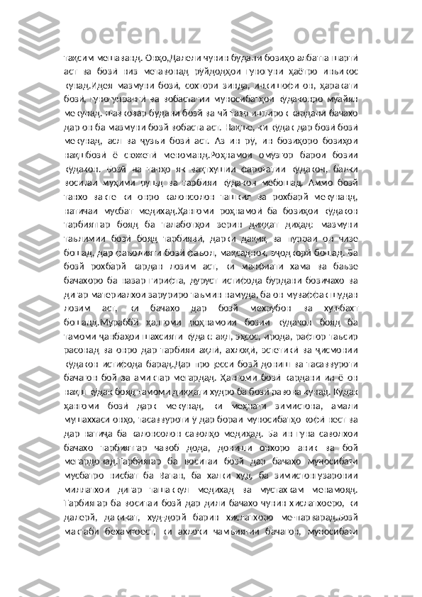 тақсим мешаванд. Онҳо,Далели чунин будани бозиҳо албатта шартӣ
аст   ва   бозӣ   низ   метавонад   рӯйдодҳои   гуногуни   ҳаётро   инъикос
кунад.Идея   мазмуни   бозӣ,   сохтори   зинда,   инкишофи   он,   ҳаракати
бозӣ,   гуногунрангӣ   ва   вобастагии   муносибатҳои   кӯдаконро   муайян
мекунад. шавковар будани бозй ва чй тавр иштирок кардани бачахо
дар он ба мазмуни бозй вобаста аст. Нақше, ки кӯдак дар бозӣ бозӣ
мекунад,   асл   ва   ҷузъи   бозӣ   аст.   Аз   ин   рӯ,   ин   бозиҳоро   бозиҳои
нақшбозӣ   ё   сюжетӣ   меноманд.Роҳнамои   омӯзгор   барои   бозии
кӯдакон.   Бозӣ   на   танҳо   як   вақтхушии   фароғатии   кӯдакон,   балки
воситаи   муҳими   рушд   ва   тарбияи   кӯдакон   мебошад.   Аммо   бозй
танхо   вакте   ки   онро   калонсолон   ташкил   ва   рохбарй   мекунанд,
натичаи   мусбат   медихад.Ҳангоми   роҳнамоӣ   ба   бозиҳои   кӯдакон
тарбиятгар   бояд   ба   талаботҳои   зерин   диққат   диҳад:   мазмуни
таълимии   бозӣ   бояд   тарбиявӣ,   дарки   дақиқ   ва   пурраи   он   чизе
бошад, дар фаъолияти бозӣ фаъол, мақсаднок, эҷодкорӣ бошад. Ба
бозй   рохбарй   кардан   лозим   аст,   ки   манфиати   хама   ва   баъзе
бачахоро   ба   назар   гирифта,   дуруст   истифода   бурдани   бозичахо   ва
дигар материалхои заруриро таъмин намуда, ба он муваффак шудан
лозим   аст,   ки   бачахо   дар   бозй   мехрубон   ва   хушбахт
бошанд.Мураббӣ   ҳангоми   роҳнамоии   бозии   кӯдакон   бояд   ба
тамоми ҷанбаҳои  шахсияти  кӯдак: ақл, эҳсос, ирода, рафтор  таъсир
расонад   ва   онро   дар   тарбияи   ақлӣ,   ахлоқӣ,   эстетикӣ   ва   ҷисмонии
кӯдакон   истифода   барад.Дар   процесси   бозй   дониш   ва   тасаввуроти
бачагон   бой   ва   амиктар   мегардад.   Ҳангоми   бозӣ   кардани   ин   ё   он
нақш кӯдак бояд тамоми диққати худро ба бозӣ равона кунад. Кӯдак
ҳангоми   бозӣ   дарк   мекунад,   ки   меҳнати   зимистона,   амали
мушаххаси онҳо, тасаввуроти ӯ дар бораи муносибатҳо кофӣ нест ва
дар   натиҷа   ба   калонсолон   саволҳо   медиҳад.   Ба   ин   гуна   саволхои
бачахо   тарбиятгар   чавоб   дода,   дониши   онхоро   аник   ва   бой
мегардонад.Тарбиягар   ба   воситаи   бозй   дар   бачахо   муносибати
мусбатро   нисбат   ба   Ватан,   ба   халки   худ,   ба   зимистонгузаронии
миллатхои   дигар   ташаккул   медихад   ва   мустахкам   менамояд.
Тарбиягар   ба   воситаи   бозй   дар   дили   бачахо   чунин   хислатхоеро,   ки
далерй,   дакикат,   худ-дорй   барин   хислатхоро   ме-парварад.Бозй
мактаби   бехамтоест,   ки   ахлоки   чамъиятии   бачагон,   муносибати 