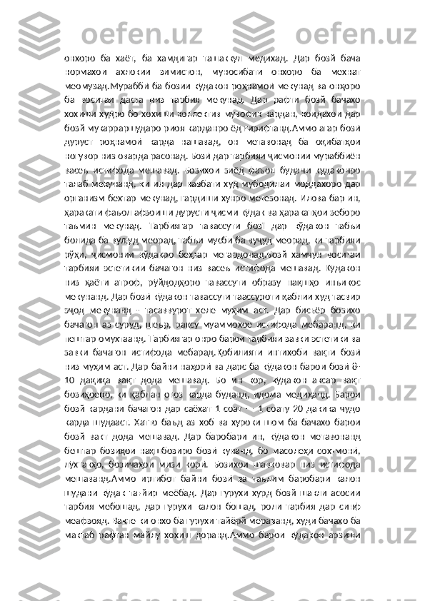 онхоро   ба   хаёт,   ба   хамдигар   ташаккул   медихад.   Дар   бозй   бача
нормахои   ахлокии   зимистон,   муносибати   онхоро   ба   мехнат
меомузад.Мураббӣ ба бозии кӯдакон роҳнамоӣ мекунад ва онҳоро
ба   воситаи   даста   низ   тарбия   мекунад.   Дар   рафти   бозй   бачахо
хохиши   худро   бо   хохиши   коллектив   мувофик  кардан,  коидахои   дар
бозй мукарраршударо риоя карданро ёд гирифтанд.Аммо агар бозӣ
дуруст   роҳнамоӣ   карда   нашавад,   он   метавонад   ба   оқибатҳои
ногувор низ оварда расонад. Бозӣ дар тарбияи ҷисмонии мураббиён
васеъ   истифода   мешавад.   Бозихои   зиёд   фаъол   будани   кудаконро
талаб   мекунанд,   ки   ин   дар   навбати   худ   мубодилаи   моддахоро   дар
организм бехтар мекунад, гардиши хунро метезонад. Илова бар ин,
ҳаракати фаъол афзоиши дурусти ҷисми кӯдак ва ҳаракатҳои зеборо
таъмин   мекунад.   Тарбиягар   тавассути   бозї   дар   кўдакон   табъи
болида ба вуљуд меорад, табъи мусби ба вуҷуд меорад, ки тарбияи
рўҳи,   ҷисмонии   кўдакро   беҳтар   мегардонад.Бозй   хамчун   воситаи
тарбияи   эстетикии   бачагон   низ   васеъ   истифода   мешавад.   Кӯдакон
низ   ҳаёти   атроф,   рӯйдодҳоро   тавассути   образу   нақшҳо   инъикос
мекунанд. Дар бозӣ кӯдакон тавассути таассуроти қаблии худ тасвир
эҷод   мекунанд   -   тасаввурот   хеле   муҳим   аст.   Дар   бисьёр   бозихо
бачагон   аз   суруд,   шеър,   раксу   муаммохое   истифода   мебаранд,   ки
пештар омухтаанд. Тарбиягар онро барои тарбияи завки эстетики ва
завки   бачагон   истифода   мебарад.Қобилияти   интихоби   вақти   бозӣ
низ муҳим аст. Дар байни наҳорӣ ва дарс ба кӯдакон барои бозӣ 8-
10   дақиқа   вақт   дода   мешавад.   Бо   ин   кор,   кӯдакон   аксар   вақт
бозиҳоеро,   ки   қаблан   оғоз   карда   буданд,   идома   медиҳанд.   Барои
бозй   кардани   бачагон   дар   саёхат   1   соат   —   1   соату   20   дакика   чудо
карда   шудааст.   Хатто   баъд   аз   хоб   ва   хуроки   шом   ба   бачахо   барои
бозй   вакт   дода   мешавад.   Дар   баробари   ин,   кӯдакон   метавонанд
бештар   бозиҳои   нақшбозиро   бозӣ   кунанд,   бо   масолеҳи   сохтмонӣ,
лӯхтакҳо,   бозичаҳои   мизи   корӣ.   Бозихои   шавковар   низ   истифода
мешаванд.Аммо   иртибот   байни   бозӣ   ва   таълим   баробари   калон
шудани   кӯдак   тағйир   меёбад.   Дар   гурухи   хурд   бозй   шакли   асосии
тарбия   мебошад,   дар   гурухи   калон   бошад,   роли   тарбия   дар   синф
меафзояд. Вакте ки онхо ба гурухи тайёрй мераванд, худи бачахо ба
мактаб   рафтан   майлу   хохиш   доранд.Аммо   барои   кӯдакон   арзиши 