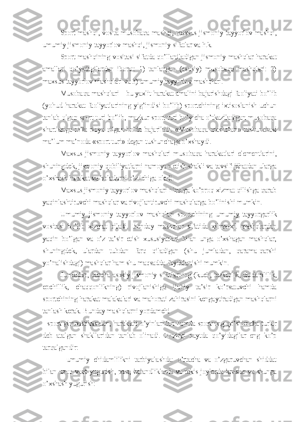 Sport mashqi, vosita musobaqa mashqi, maxsus jismoniy tayyorlov mashqi,
umumiy jismoniy tayyorlov mashqi, jismoniy sifatlar va h.k. 
Sport mashqining vositasi sifatda qo’llaniladigan jismoniy mashqlar harakat
amallari   qo’yidagilardan   iborat:   1)   tanlangan   (asosiy)   musobaqa   mashqlari:   2)
maxsus-tayyorlov mashqlari va 3) umumiy tayyorlov mashqlari.
Musobaqa mashqlari – bu yaxlit harakat amalini bajarishdagi faoliyati bo’lib
(yohud harakat  faoliyatlarining yig’indisi  bo’lib)  sportchining ixtisoslanish  uchun
tanlab olgan sport turi bo’lib, mazkur sport turi bo’yicha o’tkaziladigan musobaqa
shartlariga to’la rioya qilgan holda bajariladi.   «Musobaqa mashqlari» tushunchasi
ma’lum ma’noda «sport turi» degan tushunchaga o’xshaydi.
Maxsus   jismoniy   tayyorlov   mashqlari   musobaqa   harakatlari   elementlarini,
shuningdek, jismoniy qobiliyatlarni namoyon etish shakli va tavsifi jihatdan ularga
o’xshash harakat va holatlarni o’z ichiga oladi.
Maxsus jismoniy tayyorlov mashqlari nimaga ko’proq xizmat qilishga qarab
yaqinlashtiruvchi mashqlar va rivojlantiruvchi mashqlarga bo’linishi mumkin.
Umumiy   jismoniy   tayyorlov   mashqlari   sportchining   umumiy   tayyorgarlik
vositasi   bo’lib   xizmat   qiladi.   Bunday   mashqlar   sifatida   xilma-xil   mashqlardan
yaqin   bo’lgan   va   o’z   ta’sir   etish   xususiyatlari   bilan   unga   o’xshagan   mashqlar,
shuningdek,   ulardan   tubdan   farq   qiladigan   (shu   jumladan,   qarama-qarshi
yo’nalishdagi) mashqlar ham shu maqsadda foydalanishi mumkin.
Jumladan, barcha asosiy jismoniy sifatlarning (kuch, tezkorlik, chidamlilik,
epchillik,   chaqqonlikning)   rivojlanishiga   ijobiy   ta’sir   ko’rsatuvchi   hamda
sportchining harakat malakalari va mahorati zahirasini kengaytiradigan mashqlarni
tanlash kerak. Bunday mashqlarni yordamchi
- sport gimnastikasidan, harakatli o’yinlaridan hamda sportning qo’shimcha turlar
deb   atalgan   shakllaridan   tanlab   olinadi.   Hozirgi   paytda   qo’yidagilar   eng   ko’p
tarqalgandir:
-   umumiy   chidamlilikni   tarbiyalashda:   o’rtacha   va   o’zgaruvchan   shiddat
bilan uzoq vaqt yugurish, past, balandliklarda va tekis joylarda kroslar va shunga
o’xshash yugurish: 