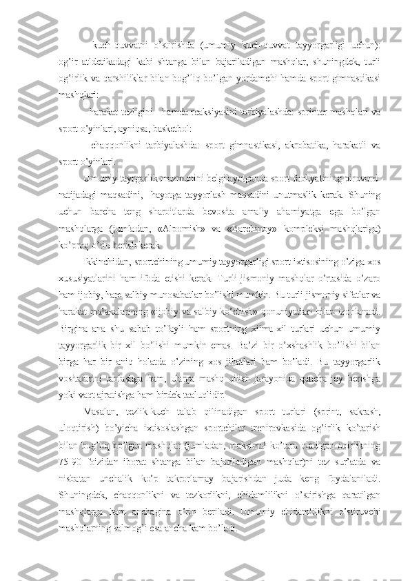 -   kuch-quvvatni   o’stirishda   (umumiy   kuch-quvvat   tayyorgarligi   uchun):
og’ir   atldetikadagi   kabi   shtanga   bilan   bajariladigan   mashqlar,   shuningdek,   turli
og’irlik va qarshiliklar bilan bog’liq bo’lgan yordamchi hamda sport gimnastikasi
mashqlari:
-   harakat tezligini     hamda reaksiyasini  tarbiyalashda:  sprinter mashqlari va
sport o’yinlari, ayniqsa, basketbol:
-   chaqqonlikni   tarbiyalashda:   sport   gimnastikasi,   akrobatika,   harakatli   va
sport o’yinlari.
Umumiy tayrgarlik mazmunini belgilayotganda sport faoliyatining pirovard-
natijadagi   maqsadini,     hayotga   tayyorlash   maqsadini   unutmaslik   kerak.   Shuning
uchun   barcha   teng   sharoitlarda   bevosita   amaliy   ahamiyatga   ega   bo’lgan
mashqlarga   (jumladan,   «Alpomish»   va   «Barchinoy»   kompleksi   mashqlariga)
ko’proq o’rin berish kerak.
Ikkinchidan, sportchining umumiy tayyorgarligi sport ixtisosining o’ziga xos
xususiyatlarini   ham   ifoda   etishi   kerak.   Turli   jismoniy   mashqlar   o’rtasida   o’zaro
ham ijobiy, ham salbiy munosabatlar bo’lishi mumkin. Bu turli jismoniy sifatlar va
harakat malakalarining «ijobiy va salbiy ko’chish» qonuniyatlari bilan izohlanadi.
Birgina   ana   shu   sabab   to’fayli   ham   sportning   xilma-xil   turlari   uchun   umumiy
tayyorgarlik   bir   xil   bo’lishi   mumkin   emas.   Ba’zi   bir   o’xshashlik   bo’lishi   bilan
birga   har   bir   aniq   holatda   o’zining   xos   jihatlari   ham   bo’ladi.   Bu   tayyorgarlik
vositalarini   tanlashga   ham,   ularga   mashq   qilish   jarayonida   qancha   joy   berishga
yoki vaqt ajratishga ham birdek taaluqlidir.
Masalan,   tezlik-kuch   talab   qilinadigan   sport   turlari   (sprint,   sakrash,
uloqtirish)   bo’yicha   ixtisoslashgan   sportchilar   trenirovkasida   og’irlik   ko’tarish
bilan  bog’liq  bo’lgan  mashqlar   (jumladan,   maksimal   ko’tara  oladigan   oqirlikning
75-90   foizidan   iborat   shtanga   bilan   bajariladigan   mashqlar)ni   tez   sur’atda   va
nisbatan   unchalik   ko’p   takrorlamay   bajarishdan   juda   keng   foydalaniladi.
Shuningdek,   chaqqonlikni   va   tezkorlikni,   chidamlilikni   o’stirishga   qaratilgan
mashqlarga   ham   anchagina   o’rin   beriladi.   Umumiy   chidamlilikni   o’stiruvchi
mashqlarning salmog’i esa ancha kam bo’ladi. 