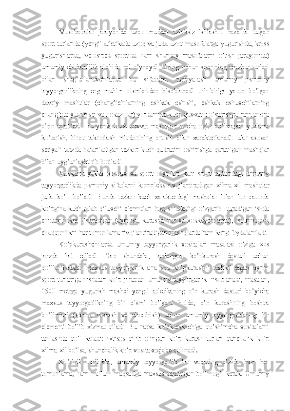 Musobaqalar   jarayonida   uzoq   muddat   uzluksiz   ishlashni   nazarda   tutgan
sport turlarida (yengil atletikada uzoq va juda uzoq masofalarga yugurishda, kross
yugurishlarda,   velosiped   sportida   ham   shunday   masofalarni   o’tish   jarayonida)
umumiy   chidamlilik   alohida   rol   o’ynaydi.   Uning   uchun   sportning   mazkur   turlari
bilan   shug’ullanuvchilarda   bu   sifatlarni   tarbiyalash   umumiy   jismoniy
tayyorgarlikning   eng   muhim   qismlaridan   hisoblanadi.   Bir-biriga   yaqin   bo’lgan
davriy   mashqlar   (chang’ichilarning   eshkak   eshishi,   eshkak   eshuvchilarning
chang’ida yugurishi va hokazolar) yordamida kuch-quvvatni o’stirishga ham ancha
o’rin   ajratiladi.   Bu   yerda   kuch-quvvat   mashqlari   uncha   og’ir   bo’lmagan   yuklarni
ko’tarish,   biroq   takrorlash   miqdorining   ortishi   bilan   xarakterlanadi:   ular   asosan
seriyali   tarzda   bajariladigan   tezkor   kuch-qudratini   oshirishga   qaratilgan   mashqlar
bilan uyg’unlashtirib boriladi. 
Yakkama-yakka   olishuv   va   sport   o’yinlari   kabi   sport   turlaridagi   umumiy
tayyorgarlikda   jismoniy   sifatlarni   kompleks   rivojlantiradigan   xilma-xil   mashqlar
juda   ko’p   bo’ladi.   Bunda   tezkor-kuch   xarakterdagi   mashqlar   bilan   bir   qatorda
ko’pgina   kuch   talab  qiluvchi   elemntlari   bor,   shiddatligi   o’zgarib     turadigan  ishda
chidamlilikni o’stiradigan (ayniqsa, kurashchilar  va xokkeychilarda),   shuningdek
chaqqonlikni har tomonlama rivojlantiradigan mashqlarda ham keng foydalaniladi.
Ko’pkurashchilarda   umumiy   tayyorgarlik   vositalari   masalasi   o’ziga   xos
tarzda   hal   etiladi.   Gap   shundaki,   tanlangan   ko’pkurash   dasturi   uchun
qo’llaniladigan   maxsus   tayyorgarlik   ana   shu   ko’pkurashni   tashkil   etgan   ayrim
sport   turlariga   nisbatan   ko’p   jihatdan   umumiy   tayyorgarlik   hisoblanadi,   masalan,
1500   metrga   yugurish   mashqi   yengil   atletikaning   o’n   kurash   dasturi   bo’yicha
maxsus   tayyorgarlikning   bir   qismi   bo’lgani   holda,   o’n   kurashning   boshqa
bo’limlari   (sprint,   sakrash   va   uloqtirish)   uchun   umumiy   tayyorgarlikning   bir
elementi   bo’lib   xizmat   qiladi.   Bu   narsa   ko’pkurashchiga   qo’shimcha   vositalarni
tanlashda   qo’l   keladi:   ixtisos   qilib   olingan   ko’p   kurash   turlari   qanchalik   ko’p
xilma-xil bo’lsa, shunchalik ko’p vosita «tejab» qolinadi .
Ko’rinib   turibdiki,   umumiy   tayyorgarlik   bir   vaqtning   o’zida   ham   har
tomonlama, ham  ma’lum  maqsadga  maxsus  qaratilgan bo’lmog’i  kerak. Umumiy 