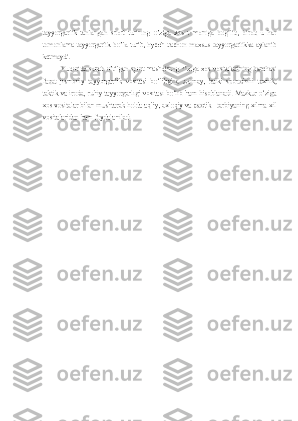 tayyorgarlik   tanlangan   sport   turining   o’ziga   xos   tomoniga   bog’liq,   biroq   u   har
tomonlama tayyorgarlik bo’la turib, hyech qachon maxsus tayyorgarlikka aylanib
ketmaydi.
Yuqorida sanab o’tilgan sport mashqining o’ziga xos vositalarining barchasi
faqat   jismoniy   tayyorgarlik   vositasi   bo’libgina   qolmay,   balki   sportchini   texnik,
taktik va iroda, ruhiy tayyorgarligi vositasi bo’lib ham hisoblanadi. Mazkur o’ziga
xos vositalar bilan mushtarak holda aqliy, axloqiy va estetik   tarbiyaning xilma-xil
vositalaridan ham foydalaniladi. 