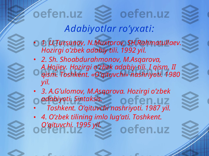 A dabiy ot lar ro’y xat i:
• 1. U.Tursunov, N.Muxtorov, SH.Rahmatullaev. 
Hozirgi o’zbek adabiy tili. 1992 yil.
• 2. Sh. Shoabdurahmonov, M.Asqarova, 
A.Hojiev. Hozirgi o’zbek adabiy tili.  I  qism.  II  
qism. Toshkent. «O’qituvchi» nashriyoti. 1980 
yil. 
• 3. A. G’ ulomov, M.Asqarova. Hozirgi o’zbek 
adabiyoti. Sintaksis.  
•     Toshkent. O’qituvchi nashriyoti. 1987 yil.
• 4. O’zbek tilining imlo lug’ati. Toshkent. 
O’qituvchi. 1995 yil. 