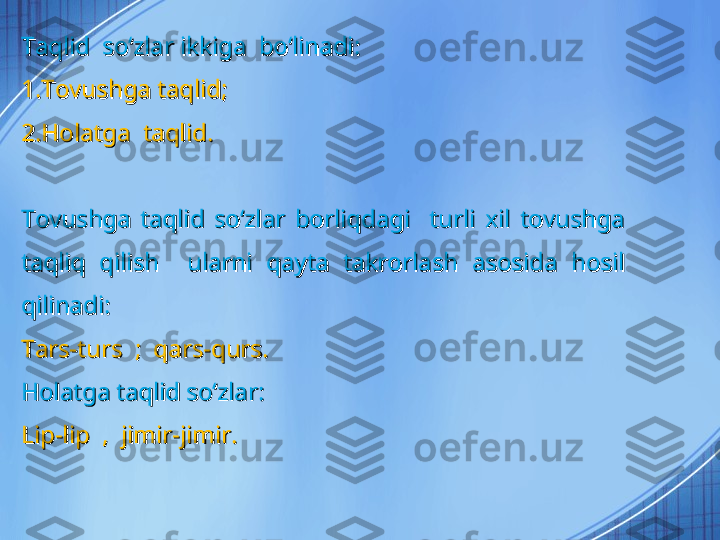 Taqlid  soʻzlar ikkiga  boʻlinadi:Taqlid  soʻzlar ikkiga  boʻlinadi:
1.Tovushga taqlid;1.Tovushga taqlid;
2.Holatga  taqlid.2.Holatga  taqlid.
Tovushga  taqlid  soʻzlar  borliqdagi    turli  xil  tovushga Tovushga  taqlid  soʻzlar  borliqdagi    turli  xil  tovushga 
taqliq  qilish    ularni  qayta  takrorlash  asosida  hosil taqliq  qilish    ularni  qayta  takrorlash  asosida  hosil 
qilinadi:qilinadi:
Tars-turs  ;  qars-qurs.Tars-turs  ;  qars-qurs.
Holatga taqlid soʻzlar:Holatga taqlid soʻzlar:
Lip-lip  ,  jimir-jimir.Lip-lip  ,  jimir-jimir. 