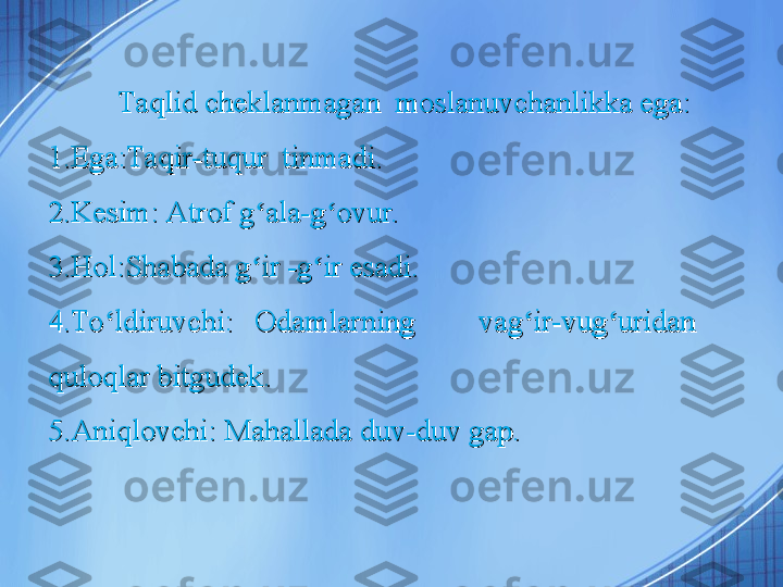 Taqlid cheklanmagan  moslanuvchanlikka ega:Taqlid cheklanmagan  moslanuvchanlikka ega:
1.Ega:Taqir-tuqur  tinmadi.1.Ega:Taqir-tuqur  tinmadi.
2.Kesim: Atrof g ala-g ovur.ʻ ʻ2.Kesim: Atrof g ala-g ovur.ʻ ʻ
3.Hol:Shabada g ir -g ir esadi.
ʻ ʻ3.Hol:Shabada g ir -g ir esadi.ʻ ʻ
4.To ldiruvchi:  Odamlarning      vag ir-vug uridan       	
ʻ ʻ ʻ4.To ldiruvchi:  Odamlarning      vag ir-vug uridan       ʻ ʻ ʻ
quloqlar bitgudek.quloqlar bitgudek.
5.Aniqlovchi: Mahallada duv-duv gap. 5.Aniqlovchi: Mahallada duv-duv gap.  