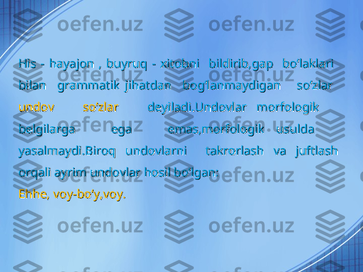 His  -  hayajon  ,  buyruq  -  xitobni    bildirib,gap    boʻlaklari   His  -  hayajon  ,  buyruq  -  xitobni    bildirib,gap    boʻlaklari   
bilan    grammatik  jihatdan    bogʻlanmaydigan      soʻzlar   bilan    grammatik  jihatdan    bogʻlanmaydigan      soʻzlar   
undov      soʻzlar     undov      soʻzlar     
deyiladi.Undovlar  morfologik     deyiladi.Undovlar  morfologik     
belgilarga      ega      emas,morfologik  usulda     belgilarga      ega      emas,morfologik  usulda     
yasalmaydi.Biroq  undovlarni    takrorlash  va  juftlash yasalmaydi.Biroq  undovlarni    takrorlash  va  juftlash 
orqali ayrim undovlar hosil boʻlgan:orqali ayrim undovlar hosil boʻlgan:
Ehhe, voy-boʻy,voy.Ehhe, voy-boʻy,voy. 