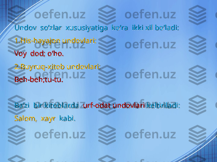 Undov  soʻzlar  xususiyatiga  koʻra  ikki xil boʻladi:Undov  soʻzlar  xususiyatiga  koʻra  ikki xil boʻladi:
1.His-hayajon undovlari:1.His-hayajon undovlari:
Voy  dod; oʻho.Voy  dod; oʻho.
2.Buyruq-xitob undovlari:2.Buyruq-xitob undovlari:
Beh-beh;tu-tu.Beh-beh;tu-tu.
Baʼzi  bir kitoblarda  Baʼzi  bir kitoblarda  
urf-odat undovlari urf-odat undovlari 
keltiriladi:keltiriladi:
Salom,  xayr  Salom,  xayr  
kabi.kabi. 