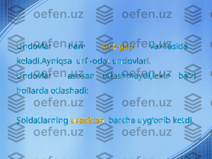 Undovlar    ham   Undovlar    ham   
soʻz-gap   soʻz-gap   
vazifasida   vazifasida   
keladi.Ayniqsa  urf -odat undovlari.keladi.Ayniqsa  urf -odat undovlari.
Undovlar    asosan  otlashmaydi,lekin  ba'zi Undovlar    asosan  otlashmaydi,lekin  ba'zi 
hollarda otlashadi:hollarda otlashadi:
SoldatlarningSoldatlarning
 urasidan   urasidan  
barcha uygʻonib ketdi.barcha uygʻonib ketdi. 