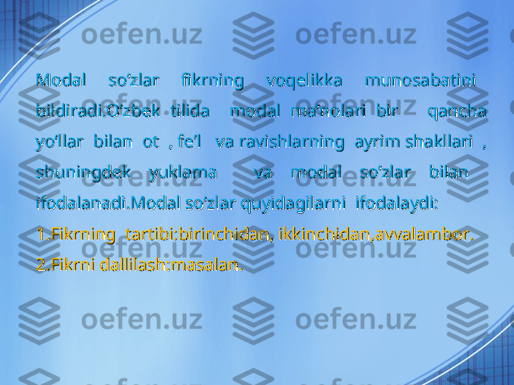 Modal    soʻzlar    fikrning    voqelikka    munosabatini   Modal    soʻzlar    fikrning    voqelikka    munosabatini   
bildiradi.Oʻzbek  tilida    modal  maʼnolari  bir      qancha bildiradi.Oʻzbek  tilida    modal  maʼnolari  bir      qancha 
yoʻllar  bilan  ot  , feyoʻllar  bilan  ot  , fe
ʼʼ
l   va ravishlarning  ayrim shakllari  , l   va ravishlarning  ayrim shakllari  , 
shuningdek  yuklama    va  modal  soʻzlar  bilan   shuningdek  yuklama    va  modal  soʻzlar  bilan   
ifodalanadi.Modal soʻzlar quyidagilarni  ifodalaydi:ifodalanadi.Modal soʻzlar quyidagilarni  ifodalaydi:
1.Fikrning  tartibi:birinchidan, ikkinchidan,avvalambor.1.Fikrning  tartibi:birinchidan, ikkinchidan,avvalambor.
2.Fikrni dallilash:masalan.2.Fikrni dallilash:masalan. 