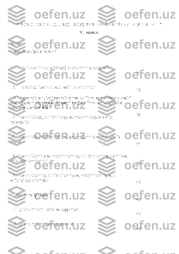        “INONOTOS OBLIQUUS (CHAGA) КИМЕВИЙ ТАРКИБИНИ УРГАНИШ”    
MU NDARIJA
Kirish 4
I  B ob. Adabiyotlar shar h i
1.1. Inonotus obliqulus (chaga)  qo'ziqorinning tarqalishi.
8
I. 2 .       Tarkibida flavonoid saqlovchi    qo'ziqorin lar . 
                                     15
1.3.     Flavonoidlar , izoflavonoidlar va   polifenolkarbon kompleksini 
hosil qiluvchi pigmentlar (mela m inlar),po lifenollar    to‘g‘risida 
umumiy tushunchalari
I.3.  Flavonoidlarga , polifenollarga va  mela m inlar ga  xos sifat 
reaksiyalar. 25
I.4. F lavonoidlar , polifenollar   va  mela m inlarning xromatografik 
analizi .
34
I. 5 . Flavonoidlarning  va melaminlarning, polifenollarning  o`simlik va 
tirik organizmdagi roli.
37
I. 6 .   Flavonoidlarning , polifenollarning va melaminlarning   xalq 
xo’jaligidagi ahamiyati .
42
II   Bob. Amaliy qism .
43
II.1.  Q o'ziqorin larni    terish va tayyorlash.
43
II.2.  Q o'ziqorin larni  ekstraksiya qilish .
43 