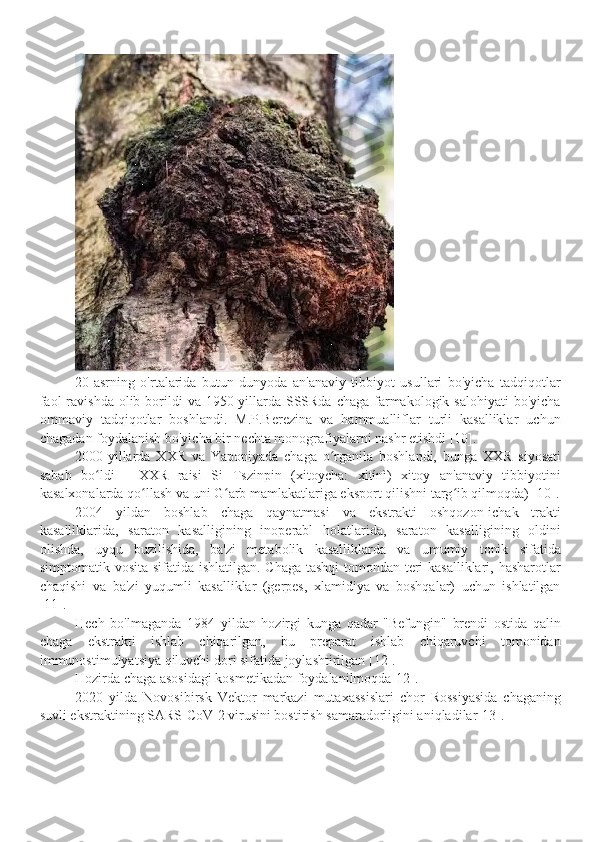 20-asrning   o'rtalarida   butun   dunyoda   an'anaviy   tibbiyot   usullari   bo'yicha   tadqiqotlar
faol  ravishda  olib borildi  va 1950-yillarda SSSRda chaga  farmakologik salohiyati  bo'yicha
ommaviy   tadqiqotlar   boshlandi.   M.P.Berezina   va   hammualliflar   turli   kasalliklar   uchun
chagadan foydalanish bo'yicha bir nechta monografiyalarni nashr etishdi [10].
2000-yillarda   XXR   va   Yaponiyada   chaga   o rganila   boshlandi,   bunga   XXR   siyosatiʻ
sabab   bo ldi   -   XXR   raisi   Si   Tszinpin   (xitoycha:   xitínì)   xitoy   an'anaviy   tibbiyotini	
ʻ
kasalxonalarda qo llash va uni G arb mamlakatlariga eksport qilishni targ ib qilmoqda)[ 10].	
ʻ ʻ ʻ
2004   yildan   boshlab   chaga   qaynatmasi   va   ekstrakti   oshqozon-ichak   trakti
kasalliklarida,   saraton   kasalligining   inoperabl   holatlarida,   saraton   kasalligining   oldini
olishda,   uyqu   buzilishida,   ba'zi   metabolik   kasalliklarda   va   umumiy   tonik   sifatida
simptomatik vosita sifatida ishlatilgan. Chaga tashqi  tomondan teri kasalliklari, hasharotlar
chaqishi   va   ba'zi   yuqumli   kasalliklar   (gerpes,   xlamidiya   va   boshqalar)   uchun   ishlatilgan
[11].
Hech   bo'lmaganda   1984   yildan   hozirgi   kunga   qadar   "Befungin"   brendi   ostida   qalin
chaga   ekstrakti   ishlab   chiqarilgan,   bu   preparat   ishlab   chiqaruvchi   tomonidan
immunostimulyatsiya qiluvchi dori sifatida joylashtirilgan [12].
Hozirda chaga asosidagi kosmetikadan foydalanilmoqda[1 2 ].
2020   yilda   Novosibirsk   Vektor   markazi   mutaxassislari   chor   Rossiyasida   chaganing
suvli ekstraktining SARS-CoV-2 virusini bostirish samaradorligini aniqladilar[1 3 ]. 