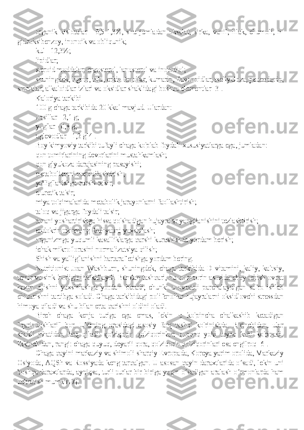 organik   kislotalar   -   0,5-1,3%,   shu   jumladan   oksalat,   sirka,   vanil,   lilak,   chumoli,   n-
gidroksibenzoy, inonoik va obliqunik;
kul - 12,3%;
lipidlar;
steroid moddalar: ergosterol, lanosterol va inotodiol;
shuningdek, lignin, tola, erkin fenollar, kumarin, flavonoidlar, tsellyuloza, peucedanin,
smolalar, alkaloidlar izlari va oksidlar shaklidagi boshqa elementlar [3].
Kaloriya tarkibi
100 g chaga tarkibida 20 kkal mavjud. Ulardan:
oqsillar - 2,1 g;
yog'lar - 0,8 g;
uglevodlar - 1,2 g[4]. 
Boy kimyoviy tarkibi tufayli chaga ko'plab foydali xususiyatlarga ega, jumladan:
qon tomirlarining devorlarini mustahkamlash;
qon glyukoza darajasining pasayishi;
metabolizmni normallashtirish;
yallig'lanishga qarshi ta'sir;
diuretik ta'sir;
miya to'qimalarida metabolik jarayonlarni faollashtirish;
taloq va jigarga foydali ta'sir;
tanani yoshartirishga hissa qo'shadigan hujayralar yangilanishini tezlashtirish;
endokrin tizimning faoliyatini yaxshilash;
organizmga yuqumli kasalliklarga qarshi kurashishda yordam berish;
ichak mikroflorasini normalizatsiya qilish;
Shish va yallig'lanishni bartaraf etishga yordam bering.
Nutritionist   Joan   Washburn,   shuningdek,   chaga   tarkibida   D   vitamini,   kaliy,   kaltsiy,
temir va sink borligini ta'kidlaydi. Bundan tashqari, bu qo'ziqorin asosida choy ichish ovqat
hazm   qilishni   yaxshilashga   yordam   beradi,   chunki   u   ovqatni   parchalaydigan   safro   ishlab
chiqarishni tartibga soladi. Chaga tarkibidagi polifenollar hujayralarni oksidlovchi stressdan
himoya qiladi va shu bilan erta qarishni oldini oladi.
Birch   chaga   kenja   turiga   ega   emas,   lekin   u   ko'pincha   chalkashib   ketadigan
"qarindoshlari"   bor.   Ularning   orasidagi   asosiy   farq   tashqi   ko'rinishda.   Birinchidan,   ular
shakli   jihatidan   farq   qiladi:   qo'ziqorin   qo'ziqorinlari   qopqoq   yoki   tuyoq   kabi   ko'rinadi.
Ikkinchidan, rangi: chaga quyuq, deyarli qora, qo'ziqorin qo'ziqorinlari esa engilroq [6].
Chaga qayini markaziy va shimoli-sharqiy Evropada, Koreya yarim orolida, Markaziy
Osiyoda, AQSh va Rossiyada keng tarqalgan. U asosan qayin daraxtlarida o sadi, lekin uniʻ
boshqa daraxtlarda, ayniqsa, turli turlar bir-biriga yaqin o sadigan aralash o rmonlarda ham	
ʻ ʻ
uchratish mumkin[7]. 