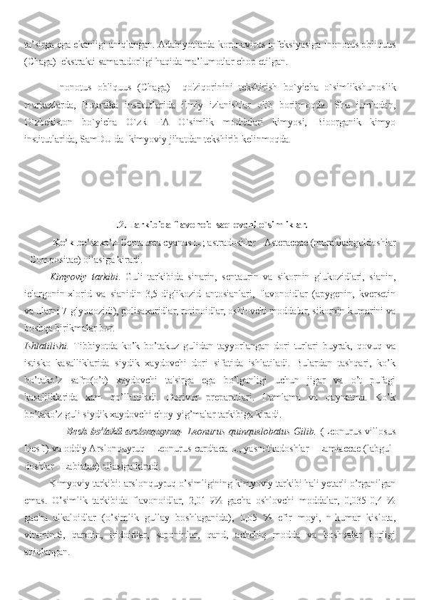 ta’sirga  e ga  ekanligi aniqlangan .  Adabiyotlarda k oronavirus infeksiyasi ga Inonotus obliquus
(Chaga)    ekstrakti samaradorligi haqida ma’lumotlar chop  e til gan .
Inonotus   obliquus   (Chaga )     qo'ziqorin ini   tekshirish   bo`yicha   o`simlikshunoslik
markazlar da ,   Botanika   institutlarida   ilmiy   izlanishlar   olib   borilmoqda.   Shu   jumladan,
O`zbekiston   bo`yicha   O`zR   FA   O`simlik   moddalari   kimyosi,   Bioorganik   kimyo
institutlarida, SamDU da  kimyoviy jihatdan tekshirib kelinmoqda.
 
        
I. 2 .   Tarkibida flavonoid saqlovchi o`simliklar.
            Ko’k bo’tako’z- Centaurea cyanus L.; astradoshlar - Asteraceae (murakkabguldoshlar
- Compositae) oilasiga kiradi.
Kimyoviy   tarkibi .   Guli   tarkibida   sinarin,   sentaurin   va   sikornin   glukozidlari,   sianin,
ielargonin-xlorid   va   sianidin-3,5-diglikozid   antosianlari,   flavonoidlar   (apygenin,   kversetin
va ularni 7-glyoqozidi), polisaxaridlar, rotinoidlar, oshlovchi moddalar, sikornin kumarini va
boshqa birikmalar bor.
Ishlatilishi.   Tibbiyotda   ko’k   bo’takuz   gulidan   tayyorlangan   dori   turlari   buyrak,   qovuq   va
istisko   kasalliklarida   siydik   xaydovchi   dori   sifatida   ishlatiladi.   Bulardan   tashqari,   ko’k
bo’tako’z   safro(o’t)   xaydovchi   ta'sirga   ega   bo’lganligi   uchun   jigar   va   o’t   pufagi
kasalliklarida   xam   qo’llaniladi.   Dorivor   preparatlari.   Damlama   va   qaynatma.   Ko’k
bo’tako’z guli siydik xaydovchi choy-yig’malar tarkibiga kiradi.
                        Besh  bo’lakli  arslonquyruq - Leonurus  quinquelobatus  Gilib.   (Leonurus villosus
Desf.) va oddiy Arslonquyruq - Leonurus cardiaca L., yasnotkadoshlar - Lamiaceae (labgul-
doshlar - Labiatae) oilasiga kiradi.
Kimyoviy tarkibi: arslonquyruq o’simligining kimyoviy tarkibi hali yetarli o’rganilgan
emas.   O’simlik   tarkibida   flavonoidlar,   2,01-9%   gacha   oshlovchi   moddalar,   0,035-0,4   %
gacha   alkaloidlar   (o’simlik   gullay   boshlaganida),   0,05   %   efir   moyi,   n-kumar   kislota,
vitamin.S,   qarotin,   iridoidlar,   saponinlar,   qand,   achchiq   modda   va   boshqalar   borligi
aniqlangan. 