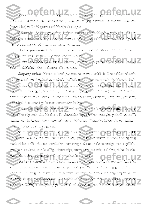 Maxsulotning   flavonoidlar   yig’indisidan   rutin,   kversitrin,   giperozid,   kversetinni     7-
glukozidi,   kversetin   va   kvinkvelozid,   alkaloidlar   yig’indisidan   leonurinin   alkaloidi
(mevasidan) va 0,4 % gacha staxidrin ajratib olingan.
Ishlatilishi.   Arslonquyruqning   dorivor   preparatlari   tinchlantiruvchi   vosita   sifatida
(valeriana   preparatlaridek)   gipertoniya,   nerv   qo’zg’alishi   va   ba'zi   yurak   kasalliklari   (yurak
nevrozi, qardioskleroz) ni davolash uchun ishlatiladi.
Dorivor  preparatlari.   Damlama, nastoyka,  suyuq ekstrakt.  Maxsulot  tinchlantiruvchi
choy  yig’malar va Zdrenko yig’masi tarkibita kiradi.
                      Yapon soforasi (tuxumak)   - Sophora japonisa L. (Styphnolobium japonicum (L.)
Schott.); dukkakdoshlar - Fabaceae oilasiga kiradi.
Kimyoviy tarkibi.   Yapon soforasi  gunchasi  va mevasi  tarkibida flavonoidlar, vitamin
C, buyoq, oshlovchi va boshqa moddalar bo’ladi. Asosiy flavonoidi rutin hisoblanadi. Rutin
miqdori   daraxtning   turli   organlarida   turlicha,   u   o’simlikning   o’sish   davriga   qarab   o’zgarib
boradi. G’unchasi (guli) tarkibida 0,3-0.44 % gacha, bargida 1,13-3,5% (ba'zan 17 % gacha)
rutin bo’lishi mumkin. Mahsulot tarkibida rutindan tashqari, kversetin, kempferol, genistein,
kempferol-3-soforozid va boshqa flavonoidlar bo’ladi.
Ishlatilishi.   Yapon   soforasi   rutin   olinadigan   (Toshkent   kimyofarmasevtika   zavodida
olinadi)   asosiy   mahsulot   hisoblanadi.   Mevasidan   tayyorlangan   nastoyka   yiringli   va   trofik
yaralar   xamda   kuygan   joyni   davolash   uchun   ishlatiladi.   Nastoyka   bakterisid   va   yaralarni
bitishini tezlashtirish ta'siriga ega.
Rutin   (xamda   qo’shi   mcha   olinadigan   kversetin)   vitamin   P   yetishmasligidan   kelib
chiqadigan   kasalliklar   (gipo-   va   avitaminoz),   qon   tomirlar   devori   o’tkazuvchanligining
buzilishidan   kelib   chiqqan   kasalliklar,   gemorragik   diatez,   ko’z   pardasiga   qon   quyilishi,
kapillyar   toksikozi,   nur   kasalligi,   gipertoniya,   revmatizm,   kizamiq,   bo’g’ma,   tif   va   boshka
kasalliklarni davolash xamda oldini olish uchun ko’llaniladi.
Dorivor preparatlari.  Rutin (kukun va tabletka xolida chiqariladi), kversetin (tabletka
xolida  chiqariladi)  va  mevadan   tayyorlangan   nastoyka.  Yapon   soforasining   guli   chet   eldan
keltiriladi. Shuning uchun sobiq ittifoqda o’sadigan o’simliklar orasida rutinga boy maxsulot
izlab topish katta axamiyatga ega. Rutin olish uchun maxsulot sifatida yasmiq (Fagopyrum
sagittatum   Gilibe)   o’simligining   yer   ustki   qismi   tavsiya   etilgan.  Yasmiq,   Rossiya,   Ukraina 