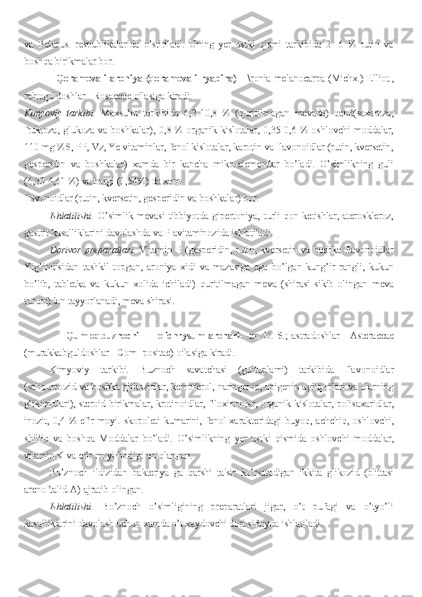 va   Belarus.   respublikalarida   o’stiriladi.   Uning   yer   ustki   qismi   tarkibida   2   -6   %   rutin   va
boshqa birikmalar bor.
                  Qoramevali  aroniya  (qoramevali   ryabina)   -  \ronia  melanocarpa  (Michx.)   Elliot.,
ra'noguldoshlar - Rosaceae oilasiga kiradi.
Kimyoviy   tarkibi.   Maxsulot   tarkibida   6,2-10,8   %   (quritilmagan   mevada)   qand(saxaroza,
fruktoza,  glukoza va  boshkalar),  0,8 %  organik kislotalar,  0,35-0,6  %  oshlovchi  moddalar,
110 mg %S, PP, Vz, Ye vitaminlar, fenol kislotalar, karotin va flavonoidlar (rutin, kversetin,
gesperidin   va   boshkalar)   xamda   bir   kancha   mikroelementlar   bo’ladi.   O’simlikning   guli
(4,30-4,41 %) va bargi (1,54%) da xam 
flavonoidlar (rutin, kversetin, gesperidin va boshkalar) bor.
Ishlatilishi.   O’simlik   mevasi   tibbiyotda   gipertoniya,   turli   qon   ketishlar,   ateroskleroz,
gastrit kasalliklarini davolashda va P avitaminozida ishlatiladi.
Dorivor   preparatlari.   Vitamin   P  (gesperidin,  rutin,  kversetin   va   boshka   flavonoidlar
Yig’indisidan   tashkil   topgan,   aroniya   xidi   va   mazasiga   ega   bo’lgan   kung’ir   rangli,   kukun
bo’lib,   tabletka   va   kukun   xolida   ichiladi)   quritilmagan   meva   (shirasi   sikib   olingan   meva
turupi)dan tayyorlanadi, meva shirasi.
                      Qumloqbuznochi   -   Helichrysum   arenari-   um   D.   S.;   astradoshlar   -   Asteraceae
(murakkabguldoshlar - Com- positae) oilasiga kiradi.
Kimyoviy   tarkibi.   Buznoch   savatchasi   (gultuplami)   tarkibida   flavonoidlar
(salipurpozid va boshka glikozidlar, kempferol, naringenip, apigenin agliqonlari va ularning
glikozidlari), steroid birikmalar, krotinoidlar, filoxinonlar, organik kislotalar, polisaxaridlar,
inozit, 0,4 % efir  moyi. skopoleti  kumarini, fenol  xarakteridagi  buyoq, achchiq, oshlovchi,
shilliq   va   boshqa   Moddalar   bo’ladi.   O’simlikning   yer   ustki   qismida   oshlovchi   moddalar,
vitamin K va efir moyi borligi aniqlangan.
Bo’znoch   ildizidan   bakteriya   ga   qarshi   ta'sir   ko’rsatadigan   ikkita   glikozid   (b'ittasi
arenoftalid-A) ajratib olingan.
Ishlatilishi.   Bo’znoch   o’simligining   preparatlari   jigar,   o’t   pufagi   va   o’tyo’li
kasalliklarini davolash uchun xamda o’t xaydovchi dori sifatyda ishlatiladi. 