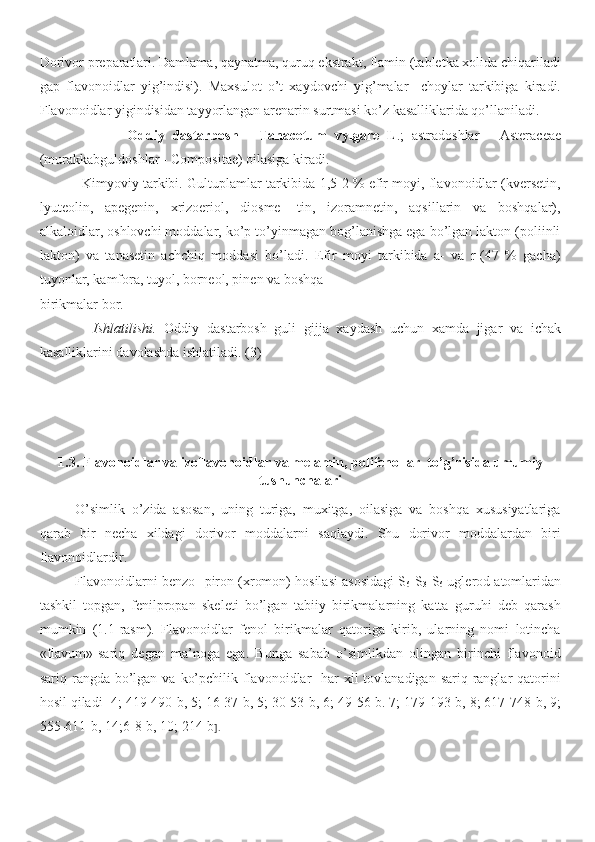 Dorivor preparatlari. Damlama, qaynatma, quruq ekstrakt, flamin (tabletka xolida chiqariladi
gap   flavonoidlar   yig’indisi).   Maxsulot   o’t   xaydovchi   yig’malar     choylar   tarkibiga   kiradi.
Flavonoidlar yigindisidan tayyorlangan arenarin surtmasi ko’z kasalliklarida qo’llaniladi.
                      Oddiy   dastarbosh   -   Tanacetum   vylgare   L .;   astradoshlar   -   Asteraceae
(murakkabguldoshlar - Compositae) oilasiga kiradi.
             Kimyoviy tarkibi. Gultuplamlar tarkibida 1,5-2 % efir moyi, flavonoidlar (kversetin,
lyuteolin,   apegenin,   xrizoeriol,   diosme-   tin,   izoramnetin,   aqsillarin   va   boshqalar),
alkaloidlar, oshlovchi moddalar, ko’p to’yinmagan bog’lanishga ega bo’lgan lakton (poliinli
lakton)   va   tanasetin   achchiq   moddasi   bo’ladi.   Efir   moyi   tarkibida   a-   va   r-(47   %   gacha)
tuyonlar, kamfora, tuyol, borneol, pinen va boshqa 
birikmalar bor.
              Ishlatilishi.   Oddiy   dastarbosh   guli   gijja   xaydash   uchun   xamda   jigar   va   ichak
kasalliklarini davolashda ishlatiladi. (3)
1. 3.   Flavonoidlar va izoflavonoidlar  va melamin, polifenollar   to’g’risida umumiy
tushunchalari 
O’simlik   o’zida   asosan,   uning   turiga,   muxitga,   oilasiga   va   boshqa   xususiyatlariga
qarab   bir   necha   xildagi   dorivor   moddalarni   saqlaydi.   Shu   dorivor   moddalardan   biri
flavonoidlardir.
Flavonoidlarni benzo- -piron (xromon) hosilasi asosidagi S
6 -S
3 -S
6  uglerod atomlaridan
tashkil   topgan,   fenilpropan   skeleti   bo’lgan   tabiiy   birikmalarning   katta   guruhi   deb   qarash
mumkin   (1.1-rasm).   Flavonoidlar   fenol   birikmalar   qatoriga   kirib,   ularning   nomi   lotincha
«flavum»-sariq   degan   ma’noga   ega.   Bunga   sabab   o’simlikdan   olingan   birinchi   flavonoid
sariq rangda bo’lgan  va ko’pchilik flavonoidlar    har  xil  tovlanadigan sariq ranglar  qatorini
hosil qiladi [4; 419-490-b, 5; 16-37-b, 5; 30-53-b, 6; 49-56-b. 7; 179-193-b, 8; 617-748-b, 9;
555-611-b, 14;6-8-b, 10; 214-b ]. 