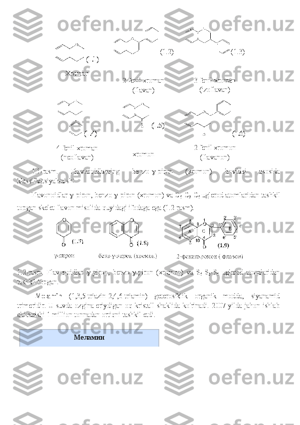   (1.1)
Xroman   (1.2)
2 fenil xroman
(flavan)   (1.3)
3 fenil xroman
(izoflavan)
  (1.4)
4 fenil xroman
(neoflavan)   (1.5)
xromon   (1.6)
2 fenil xromon
(flavanon)
1.1-rasm.   Flavonoidlarning   benzo-  -piron   (xromon)   hosilasi   asosida
klassifkatsiyalanishi
Flavonoidlar    -piron, benzo-  -piron (xromon) va C
6 - C
3 - C
6   uglerod atomlaridan tashkil
topgan skelet flavon misolida quyidagi ifodaga ega (1.2-rasm). 
1.2-rasm.   Flavonoidlar    -piron,   benzo-  -piron   (xromon)   va   S
6 -S
3 -S
6   uglerod   atomlaridan
tashkil topgan. 
Melamin   (1,3,5-triazin-2,4,6-triamin)   geterosiklik   organik   modda,   siyanamid
trimeridir. U suvda  ozgina eriydigan oq kristall shaklida  ko'rinadi. 2007 yilda jahon ishlab
chiqarishi 1 million tonnadan ortiqni tashkil etdi.
Меламин 