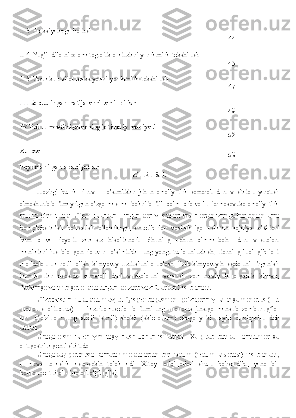 II.3. F raksiyalarga bo`lish
44
II.4. Yig’indilarni xromatografik   analizlari yordamida tekshirish.
45
II.5.Ekstraktni  sifat  reaksiyalari yordamida tekshirish.
47
III   Bob.Olingan natijalarni tahlil qilish
49
IV Bob.  Investitsiyalarning iqtisodiy mohiyati
52
Xulosa
58
Foydalanilgan adabiyotlar .
K I R I SH.
Hozirgi   kunda   dorivor     o’ simliklar   jahon   amaliyotida   samarali   dori   vositalari   yaratish
almashtirib bo’lmaydigan o’zgarmas manbalari bo’lib qolmoqda va bu farmasevtika amaliyotida
muhim o‘rin tutadi.  O‘simlik lardan olingan   dori vositalari  inson organizmiga  har tomonlama
kompleks   ta’sir   ko’rsatishi   bilan   birga,   sintetik   dori   vositalariga   nisbatan   nojo’ya   ta’sirlar i
kamroq   va   deyarli   zararsiz   hisoblanadi .   Shuning   uchun   qimmatbaho   dori   vositalari
manbalari hisoblangan dorivor     o’simliklarning yangi turlarini izlash, ularning biologik faol
moddalarini ajratib olish, kimyoviy tuzilishini aniqlash, fizik kimyoviy hossalarini o’rganish
hamda   ular   asosida   samarali   dori   vositalarini   yaratish   zamonaviy   bioorganik   kimyo,
fitokimyo va tibbiyot oldida turgan dolzarb vazifalardan hisoblanadi.
O’zbekiston   hududida   mavjud   Qisqichbaqasimon   qo ziqorin   yoki   qiya   inonotus   (lot.ʻ
Inonotus   obliquus)   —   bazidiomisetlar   bo limining   Inonotus   jinsiga   mansub   zamburug lar	
ʻ ʻ
turi.   Qo'ziqorinning   steril   (steril)   shakli   (sklerotium)   chaga   yoki   qayin   qo'ziqorini   deb
ataladi.
Chaga   o'simlik   choyini   tayyorlash   uchun   ishlatiladi.   Xalq   tabobatida   -   antitumor   va
antigastrit agenti sifatida.
Chagadagi potentsial samarali moddalardan biri betulin (betulin kislotasi) hisoblanadi,
u   meva   tanasida   asta-sekin   to'planadi.   Xitoy   tadqiqotlari   shuni   ko'rsatdiki,   yana   bir
komponent faol - inotodiol[English]. 