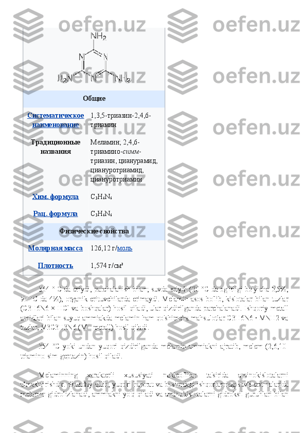Общие
Систематическое
наименование 1,3,5- триазин- 2,4,6-
триамин
Традиционные
названия Меламин; 2,4,6-
триамино- симм -
триазин, цианурамид, 
циануротриамид, 
циануротриамин
Хим. формула C
3 H
6 N
6
Рац. формула C
3 H
6 N
6
Физические свойства
Молярная масса 126,12   г/ моль
Плотность 1,574   г/см³
364 ° C da eriydi, parchalanish bilan; suvda eriydi (20 °C da og'irligi bo'yicha 0,5%,
90 °C da 4%), organik erituvchilarda erimaydi. Melamin asos bo'lib, kislotalar bilan tuzlar
(C3H6N6 × HCl va boshqalar) hosil qiladi, ular qizdirilganda parchalanadi. Ishqoriy metall
amidlari bilan suyuq ammiakda melamin ham qo'shimcha mahsulotlar C3H6N6 · MNH2 va
tuzlar, M3C3H3N6 (M - metall) hosil qiladi.
354   °C   yoki   undan   yuqori   qizdirilganda   melamin   ammiakni   ajratib,   melem   (2,6,10-
triamino-sim-geptazin) hosil qiladi.
Melaminning   xarakterli   xususiyati   nukleofillar   ta'sirida   aminokislotalarni
almashtirishdir. Shunday qilib, yuqori harorat va bosimdagi ishqorlarning suvli eritmalarida
melamin gidrolizlanadi, ammiakni yo'q qiladi va aminokislotalarni gidroksil guruhlari bilan 