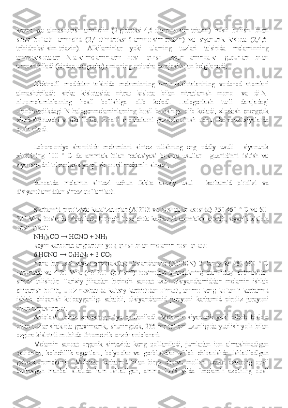 ketma-ket   almashtirish   ammelin   (2-gidroksi-4,6-diamino-sim-triazin)   hosil   bo'lishi   bilan
sodir   bo'ladi.   ammelid   (2,4-dihidroksi-6-amino-sim-triazin)   va   siyanurik   kislota   (2,4,6-
trihidroksi-sim-triazin).   Alkilaminlar   yoki   ularning   tuzlari   ta'sirida   melaminning
aminokislotalari   N-alkilmelaminlarni   hosil   qilish   uchun   aminoalkil   guruhlari   bilan
almashtiriladi (birdan uchgacha) aminning ortiqcha darajasi bilan belgilanadi;
Elektrofil   moddalar   ta'sirida   melaminning   aminokislotalarining   vodorod   atomlari
almashtiriladi:   sirka   kislotasida   nitrat   kislota   bilan   nitratlanish   mono-   va   di-N-
nitromelaminlarning   hosil   bo'lishiga   olib   keladi.   Halogenlash   turli   darajadagi
o'rinbosarlikdagi   N-halogenmelaminlarning   hosil   bo'lishiga   olib   keladi,   xlorlash   energetik
xlorlashtiruvchi   vosita   bo'lib,   zaharli   moddalarni   gazsizlantirish   uchun   kompozitsiyalarda
qo'llaniladi.
Laboratoriya   sharoitida   melaminni   sintez   qilishning   eng   oddiy   usuli   -   siyanurik
xloridning   100   °   C   da   ammiak   bilan   reaktsiyasi   boshqa   usullar   -   guanidinni   isitish   va
siyanamidni trimerizatsiya qilish orqali melamin sintezi;
Sanoatda   melamin   sintezi   uchun   ikkita   asosiy   usul   -   karbamid   pirolizi   va
disiyandiamiddan sintez qo'llaniladi.
Karbamid pirolizida katalizatorlar (Al2O3 va boshqalar asosida)  350-450 ° C va 50-
200 MPa bosimda ishlatiladi, birinchi bosqichda karbamid ammiakni ajratib, siyanik kislota
hosil qiladi:
NH
2 )
2 CO → HCNO + NH
3
keyin karbonat angidridni yo'q qilish bilan melamin hosil qiladi:
6 HCNO → C
3 H
6 N
6   + 3 CO
2
Yana   bir   usul   suyuq   ammiakdagi   disiandiamid   (NH2CN)   2   dan   yoki   180-500   °   C
haroratda   va   4-20   MPa   (40-200   kg   /   sm²)   bosimdagi   ammiakning   etanoldagi   eritmasidan
sintez   qilishdir.   Tarixiy   jihatdan   birinchi   sanoat   usuli   disiyandiamiddan   melamin   ishlab
chiqarish   bo'lib,   u   o'z   navbatida   kaltsiy   karbididan   olinadi,   ammo   keng   ko'lamli   karbamid
ishlab   chiqarish   ko'payganligi   sababli,   disiyandiamid   jarayoni   karbamid   piroliz   jarayoni
bilan almashtirildi.
Aniqlash   uchun   xromatografiya   qo'llaniladi.   Melamin   siyanurik   yoki   pikrik   kislota
bilan tuzlar shaklida gravimetrik, shuningdek, 236 nm to'lqin uzunligida yutilish yo'li bilan
ozgina kislotali muhitda fotometrik tarzda aniqlanadi.
Melamin   sanoat   organik   sintezida   keng   qo'llaniladi,   jumladan   ion   almashinadigan
qatronlar,   ko'nchilik   agentlari,   bo'yoqlar   va   gerbitsidlar   ishlab   chiqarishda   ishlatiladigan
geksaxloromelamin.   Melamin   karbamid   bilan   birga   chorva   mollari   uchun   azotning   oqsil
bo'lmagan   manbai   sifatida   ham   ishlatilgan,   ammo   1978   yilda   "melamin   azotning   oqsil 