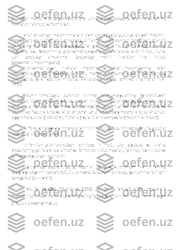 bo'lmagan   manbai   sifatida   yaroqsiz,   chunki   u   boshqalarga   qaraganda   sekinroq   va   kamroq
to'liq gidrolizlanadi; karbamid kabi.
Ishlab chiqarilgan melaminning ko'p qismi aminoplastlar guruhiga kiruvchi melamin-
formaldegid smolalarini ishlab chiqarishda qo'llaniladi, ular melaminni formaldegid bilan bir
oz   ishqoriy   muhitda   polikondensatsiya   qilish   yo'li   bilan   olinadi   (pH   7,8-8,5),   dastlabki
bosqichda   esa.   Melaminning   gidroksimetilatsiyasi   aminokislotalarda   sodir   bo'ladi,   bunda
turli   darajadagi   almashtirish   darajasidagi   metilol   hosilalari   hosil   bo'ladi
(geksametilolmelamingacha):
Gidroksimetillangan   hosilalar   melamin   va   metilolmelaminlarning   erkin
aminokislotalari   bilan   reaksiyaga   kirishib,   metilen   ko'priklarini   hosil   qiladi.   Natijada,
qizdirilganda   yoki   katalitik   miqdorda   kislotalar   ishtirokida   termoset   oligomerlar   hosil
bo'ladi.
Melamin-formaldegid   qatronlari   polimer   kompozitsiyalarining   (yopishtiruvchi
moddalar,   laklar)   bir   qismi   sifatida,   turli   xil   plomba   moddalari   (tsellyuloza,   shisha   tolali
shisha,   yog'och   uni)   bo'lgan   press   kompozitsiyalari   uchun   bog'lovchi   polimer   sifatida   va
beton plastifikator sifatida va ishlab chiqarish uchun strukturaviy material sifatida ishlatiladi.
tayyor mahsulotlar (idishlar[8], filtrlar[9]) va ko'pikli plastmassalar (melamin ko'piklari).
Polifenollar   kimyoviy birikmalar sinfi bo'lib, molekulada bir nechta fenolik guruhlar
mavjudligi bilan tavsiflanadi.
Polifenollar   gidrolizlanadigan   taninlarga   bo'linadi,   ular   glyukoza   va   boshqa
shakarlarning gallik kislotasi efirlari va fenilpropanoidlar, masalan, ligninlar, flavonoidlar va
kondensatsiyalangan taninlardir.
Hayotiy   organlarga   kiritilganda   metamizol   natriy   va   xlorpromazin   hosil   bo'lishning
kimyoviy jarayonini tezlashtiradi, bu o'z navbatida kumarin antikoagulyantlarining faolligini
kamaytiradi (qon ivishi).
Betulin   kislotasi   (3b-gidroksi-20(29)-lupan-28-oik   kislota)   tabiiy   pentatsiklik
triterpenoiddir.   Ba'zi   o'simlik   turlarining   qobig'ida,   asosan,   o'z   nomini   olgan   momiq   qayin
(Betula pubescens) mavjud. 