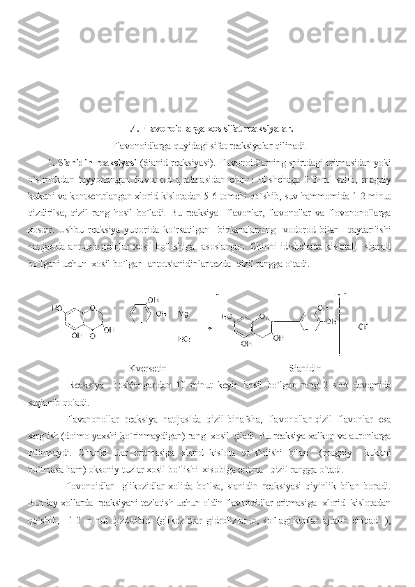 I.4.  Flavonoidlarga xos sifat reaksiyalar.
Flavonoidlarga quyidagi sifat reaksiyalar qilinadi.
1 . Sianidin reaksiyasi  (Sianid reaksiyasi). Flavonoidlarning spirtdagi eritmasidan yoki
o`simlikdan   tayyorlangan   flavonoid   ajratmasidan   chinni   idishchaga   2-3   ml   solib,   magniy
kukuni va kontsentrlangan xlorid kislotadan 5-6 tomchi qo`shib, suv hammomida 1-2 minut
qizdirilsa,   qizil   rang   hosil   bo`ladi.   Bu   reaksiya     flavonlar,   flavonollar   va   flovononollarga
xosdir.   Ushbu   reaksiya   yuqorida   ko`rsatilgan     birikmalarning     vodorod   bilan     qaytarilishi
natijasida   antotsianidinlar   xosil   bo`lishiga     asoslangan.   Chinni   idishchada   kislotali     sharoit
bo`lgani uchun  xosil bo`lgan  antotsianidinlar tezda  qizil rangga o`tadi.
          
Kversetin                                                  Sianidin
    Reaksiya     boshlangandan   10   minut   keyin   hosil   bo`lgan   rang   2   soat   davomida
saqlanib qoladi.
  Flavanonollar   reaksiya   natijasida   qizil-binafsha,   flavonollar-qizil   flavonlar   esa
sarg`ish (doimo yaxshi ko`rinmaydigan) rang  xosil qiladi. Bu reaksiya xalkon va auronlarga
qilinmaydi.   Chunki   ular   eritmasiga   xlorid   kislota   qo`shilishi   bilan     (magniy     kukuni
bo`lmasa ham) oksoniy tuzlar xosil bo`lishi  xisobiga eritma   qizil rangga o`tadi.
  Flovonoidlar     glikozidlar   xolida   bo`lsa,   sianidin   reaksiyasi   qiyinlik   bilan   boradi.
Bunday xollarda  reaksiyani tezlatish uchun oldin flavonoidlar eritmasiga  xlorid  kislotadan
qo`shib,     1-2   minut   qizdiriladi   (glikozidlar   gidrolizlanib,   sof   aglikonlar   ajralib   chiqadi   ), 