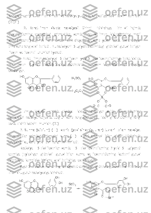 so`ngra magniy kukuni   qo`shiladi   va reaksiya yuqorida ko`rsatilgandek     davom ettiriladi.
( 20 , 21 )
      2.   Borat-limon   kislota   reaksiyasi .   Chinni     idishchaga     bir   xil   hajmda
flavonoidlarning     atsetondagi     eritmasidan     xamda   borat     va   limon     kislotalarining     metil
spirti (metanol) dagi 1% li eritmasidan  solib chayqatilsa , sariq- yashil  tusda  tovlanadigan
tiniq sariq rang xosil bo`ladi . Bu reaksiyani  5-uglyerod atomidagi  gidroksil guruxi bo`lgan
flavon  va flavonol  unumlari byeradi. 
    Borat   –limon   reaksiyasi     5-oksiflavon     yoki   5-   oksiflavonollarning     borat   kislota
bilan   limon     (   yoki     oksalat)   kislota     ishtirokida     batoxrom   kompleksi   xosil   qilishiga
asoslangan.
  Limon   kislota     o`rnida   oksalat     kislota   ishlatilgan   xolda   flavonoidlarning
aglikonlari  reaksiya natijasida  turg`un  sariq  rang xosil qiladi,  lekin  glikozidlarning  rangi
tezda o`chib ketishi   mumkin.   (20)
      3.   Surma   (stibium)   (III)-   xlorid   (yoki   sirkoniy,   uran)   tuzlari     bilan   reaksiya .
Flavonoidlar   spirtdagi   eritmasini   surma (III) – xlorid   eritmasi   bilan   chinni   idishchada
aralashtirilsa, sariq  yoki  qizil rang hosil bo`ladi.
Reaksiya     5-oksiflavonlar   xamda     5-   oksiflavonollarning   3-yoki   5-   uglyerodi
atomiga     joylashgan     gidroksil     guruxi   bilan     surma     va   flavonoidlarning     karbonil   guruxi
ishtirokida  kompleks  birikma  xosil bo`lishiga  asoslanagan. 
Agar 5- oksiflavonollarning   3- uglerod atomidagi   gidroksil guruxi bo`sh   bo`lsa ,
oldin shu guruh reaksiyasiga kirishadi.    