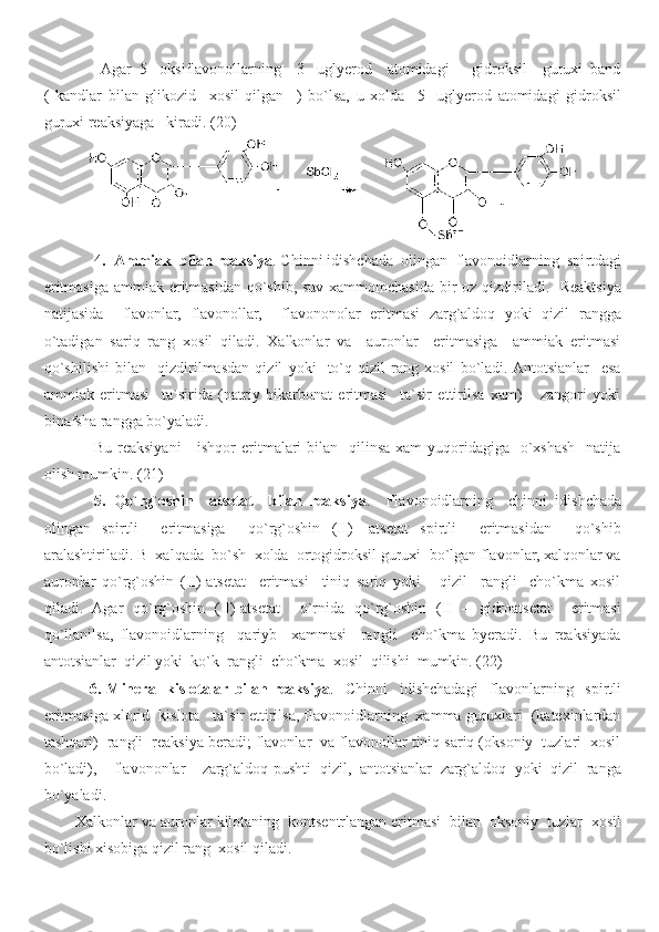   Agar   5-   oksiflavonollarning     3-   uglyerod     atomidagi       gidroksil     guruxi   band
(   kandlar   bilan   glikozid     xosil   qilgan     )   bo`lsa,   u   xolda     5-   uglyerod   atomidagi   gidroksil
guruxi reaksiyaga   kiradi.  ( 20 )
4 .    Ammiak  bilan reaksiya . Chinni idishchada  olingan  flavonoidlarning  spi r tdagi
eritmasiga ammiak eritmasidan qo`shib, suv xammomchasida bir  oz qizdiriladi.   Reaktsiya
natijasida     flavonlar,   flavonollar,     flavononolar   eritmasi   zarg`aldoq   yoki   qizil   rangga
o`tadigan   sariq   rang   xosil   qiladi.   Xalkonlar   va     auronlar     eritmasiga     ammiak   eritmasi
qo`shilishi   bilan     qizdirilmasdan   qizil   yoki     to`q   qizil   rang   xosil   bo`ladi.  Antotsianlar     esa
ammiak   eritmasi     ta`sirida   (natriy   bikarbonat   eritmasi     ta`sir   ettirilsa   xam)       zangori   yoki
binafsha rangga bo`yaladi.
Bu reaksiyani      ishqor  eritmalari  bilan   qilinsa xam  yuqoridagiga   o`xshash    natija
olish mumkin.  ( 21 )
5 .   Q o`rg`oshin     atsetat     bilan   reaksiya .     Flavonoidlarning     chinni   idishchada
olingan   spirtli     eritmasiga     qo`rg`oshin   (II)-   atsetat   spirtli     eritmasidan     qo`shib
aralashtiriladi. B  xalqada  bo`sh  xolda  ortogidroksil guruxi  bo`lgan flavonlar, xalqonlar va
auronlar   qo`rg`oshin   (II)-atsetat     eritmasi     tiniq   sariq   yoki       qizil     rangli     cho`kma   xosil
qiladi.   Agar   qo`rg`oshin   (II)-atsetat     o`rnida   qo`rg`oshin   (II   –   gidroatsetat     eritmasi
qo`llanilsa,   flavonoidlarning     qariyb     xammasi     rangli     cho`kma   byeradi.   Bu   reaksiyada
antotsianlar  qizil yoki  ko`k  rangli  cho`kma  xosil  qilishi  mumkin. ( 22 )
  6 .   Mineral   kislotalar  bilan   reaksiya .     Chinni     idishchadagi     flavonlarning     spirtli
eritmasiga xlorid  kislota   ta`sir ettirilsa, flavonoidlarning  xamma guruxlari  (katexinlardan
tashqari)  rangli  reaksiya beradi; flavonlar  va flavonollar tiniq sariq (oksoniy  tuzlari  xosil
bo`ladi),     flavononlar     zarg`aldoq-pushti   qizil,   antotsianlar   zarg`aldoq   yoki   qizil   ranga
bo`yaladi.
Xalkonlar va auronlar kilotaning  kontsentrlangan eritmasi  bilan  oksoniy  tuzlar  xosil
bo`lishi xisobiga qizil rang  xosil qiladi. 