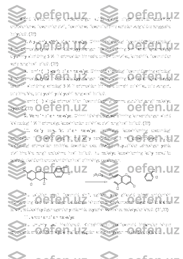 Xlorid   kislota   o`rniga   kontsentrlangan   sulfat   kislota   oligan   taqdirda   katexinlar,
antotsianlar va flavanonlar qizil, flavonlar va flavanollar tiniq sariqdan zarg`aldoq ranggacha
bo`yaladi. ( 23 )
7. Alyumniy xlorid bilan reaksiya . Chinni idishchadagi flavonoidlarning spirtdagi
5   ml   eritmasiga   (yoki   o`simlikdan   tayyorlangan   flavonoidlarning   5   ml   spirtli   ajratmasiga)
alyumniy xloridning 5 %  li eritmasidan bir necha tomchi tomizilsa, ko`pchilik flavonoidlar
sariq rang hosil  qiladi. ( 23 )
8 .  Temir (III) xlorid bilan reaksiya . Chinni idishchadagi flavonoidlarning spirtdagi
5   ml   eritmasiga   (yoki   o`simlikdan   tayyorlangan   flavonoidlarning   5   ml   spirtli   ajratmasiga)
temir   III   xloridning   spirtdagi   5   %   li   eritmasidan   bir   necha   tomchi   qo`shilsa,   to`q   zangori,
to`q binafsha, to`q yashil yoki yashil rang xosil bo`ladi.
Temir   (III)   xlorid   eritmasi   bilan   flavonoidlarning   hamma   guruhlari   rangli   reaksiya
byeradi. ( 22 )
9.   Vanelin   bilan   reaksiya .   Chinni   idishchadagi   vanelinning   konsentrlangan   xlorid
kislotadagi 1 % li eritmasiga katexinlardan qo`shilsa qizil rang hosil bo`ladi. ( 23 )
10.   Kaliy   persulfat   bilan   reaksiya .   Probirkaga   katexinlarning   atsetondagi
eritmasidan   1   ml   solib   unga   20   mg   kaliy   persulfatning   2   ml   kontsentrlangan   sulfat
kislotadagi   eritmasidan   probirka   devoridan   asta   oqiziladi.   Suyuqliklar   uchrashgan   yerda
qizil-binafsha   rangli   aralashma   hosil   bo`ladi.   Bu   reaksiya   katexinlarning   kaliy   persulfat
ta`sirida oksidlanib antotsianidinlar hosil qilinishiga asoslangan.H2S2O3	O+	OH
OH	
OH	OH	
HO	
O	
H	OH	OH	
OH
OH	
HO
Bu   uslublar   orqali   flavonoid   sinfi,   aglikon   yoki   glikozid   tabiati   aniqlanishi
mumkin.Eng ko`p qo`llanadigan uslublarga: ishqorlar ta`siri, kontsentirlangan sul’fat kislota
ta`siri, reduktsirlaydigan agentlar yordamida qaytarish va boshqa reaksiyalar kiradi. ( 2 1, 22 )
              11.Ishqorlar bilan reaksiya
Bu   umumiy   usul   hisoblanadi.   Ko`pchilik   polioksiflavonoid   birikmalar   ishqor
eritmalarda eritiladi darrov yoki ma`lum vaqtdan so`ng bo`yalgan moddalarga aylanadi. 