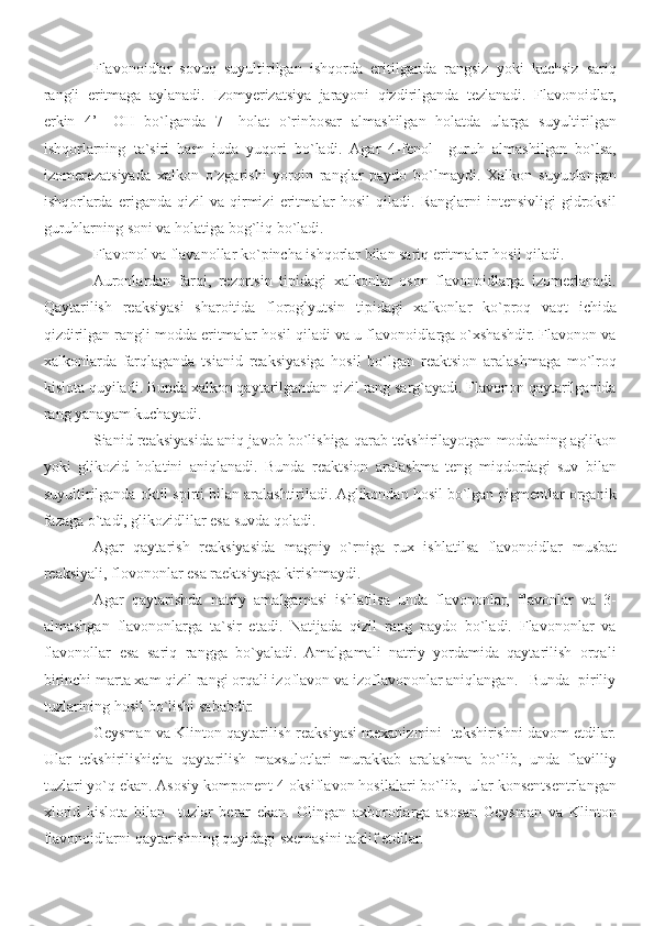 Flavonoidlar   sovuq   suyultirilgan   ishqorda   eritilganda   rangsiz   yoki   kuchsiz   sariq
rangli   eritmaga   aylanadi.   Izomyerizatsiya   jarayoni   qizdirilganda   tezlanadi.   Flavonoidlar,
erkin   4’-   OH   bo`lganda   7-   holat   o`rinbosar   almashilgan   holatda   ularga   suyultirilgan
ishqorlarning   ta`siri   ham   juda   yuqori   bo`ladi.   Agar   4-fenol     guruh   almashilgan   bo`lsa,
izomerezatsiyada   xalkon   o`zgarishi   yorqin   ranglar   paydo   bo`lmaydi.   Xalkon   suyuqlangan
ishqorlarda   eriganda   qizil   va   qirmizi   eritmalar   hosil   qiladi.   Ranglarni   intensivligi   gidroksil
guruhlarning soni va holatiga bog`liq bo`ladi.
Flavonol va flavanollar ko`pincha ishqorlar bilan sariq eritmalar hosil qiladi.
Auronlardan   farqi,   rezortsin   tipidagi   xalkonlar   oson   flavonoidlarga   izomerlanadi.
Qaytarilish   reaksiyasi   sharoitida   floroglyutsin   tipidagi   xalkonlar   ko`proq   vaqt   ichida
qizdirilgan rangli modda eritmalar hosil qiladi va u flavonoidlarga o`xshashdir. Flavonon va
xalkonlarda   farqlaganda   tsianid   reaksiyasiga   hosil   bo`lgan   reaktsion   aralashmaga   mo`lroq
kislota quyiladi. Bunda xalkon qaytarilgandan qizil rang sarg`ayadi. Flavonon qaytarilganida
rang yanayam kuchayadi. 
Sianid reaksiyasida aniq javob bo`lishiga qarab tekshirilayotgan moddaning aglikon
yoki   glikozid   holatini   aniqlanadi.   Bunda   reaktsion   aralashma   teng   miqdordagi   suv   bilan
suyultirilganda oktil spirti bilan aralashtiriladi. Aglikondan hosil bo`lgan pigmentlar organik
fazaga o`tadi, glikozidlilar esa suvda qoladi. 
Agar   qaytarish   reaksiyasida   magniy   o`rniga   rux   ishlatilsa   flavonoidlar   musbat
reaksiyali, flovononlar esa raektsiyaga kirishmaydi. 
Agar   qaytarishda   natriy   amalgamasi   ishlatilsa   unda   flavononlar,   flavonlar   va   3-
almashgan   flavononlarga   ta`sir   etadi.   Natijada   qizil   rang   paydo   bo`ladi.   Flavononlar   va
flavonollar   esa   sariq   rangga   bo`yaladi.   Amalgamali   natriy   yordamida   qaytarilish   orqali
birinchi marta xam qizil rangi orqali izoflavon va izoflavononlar aniqlangan.   Bunda  piriliy
tuzlarining hosil bo`lishi sababdir. 
Geysman va Klinton qaytarilish reaksiyasi mexanizmini  tekshirishni davom etdilar.
Ular   tekshirilishicha   qaytarilish   maxsulotlari   murakkab   aralashma   bo`lib,   unda   flavilliy
tuzlari yo`q ekan. Asosiy komponent 4-oksiflavon hosilalari bo`lib,  ular konsentsentrlangan
xlorid   kislota   bilan     tuzlar   berar   ekan.   Olingan   axborotlarga   asosan   Geysman   va   Klinton
flavonoidlarni qaytarishning quyidagi sxemasini taklif etdilar. 