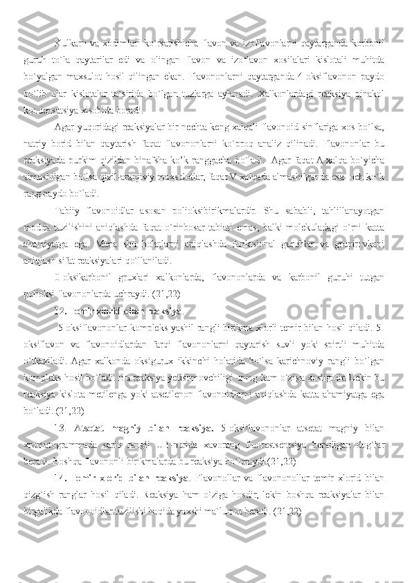 Kulkarn   va   xodimlari   ko`rsatishicha   flavon   va   izoflavonlarni   qaytarganda   korbonil
guruh   to`la   qaytarilar   edi   va   olingan   flavon   va   izoflavon   xosilalari   kislotali   muhitda
bo`yalgan   maxsulot   hosil   qilingan   ekan.   Flavononlarni   qaytarganda   4-oksiflavonon   paydo
bo`lib   ular   kislotalar   ta`sirida   bo`lgan   tuzlarga   aylanadi.   Xalkonlardagi   reaksiya   pinakol
kondensatsiya xisobida boradi.
Agar yuqoridagi reaksiyalar bir nechta keng xalqali flavonoid sinflariga xos bo`lsa,
natriy   borid   bilan   qaytarish   faqat   flavononlarni   ko`proq   analiz   qilinadi.   Flavononlar   bu
reaksiyada  purkim   qizildan binafsha  ko’k ranggacha  bo`ladi.   Agar  faqat  A  xalqa  bo`yicha
almashilgan bo`lsa qizil-aranjiviy maxsulotlar, faqat V xalqada almashilganda esa  och ko`k
rang paydo bo`ladi.
Tabiiy   flavonoidlar   asosan   polioksibirikmalardir.   Shu   sababli,   tahlillanayotgan
modda   tuzilishini   aniqlashda   faqat   o`rinbosar   tabiati   emas,   balki   molekuladagi   o`rni   katta
ahamiyatga   ega.   Mana   shu   holatlarni   aniqlashda   funktsional   guruhlar   va   grupirovkani
aniqlash sifat reaksiyalari qo`llaniladi. 
0-oksikarbonil   gruxlari   xalkonlarda,   flavononlarda   va   karbonil   guruhi   tutgan
polioksi flavononlarda uchraydi.  ( 2 1, 2 2)
12. Temir xlorid bilan reaksiya .
  5-oksiflavononlar kompleks yashil rangli birikma xlorli temir bilan hosil qiladi. 5-
oksiflavon   va   flavonoidlardan   farqi   flavononlarni   qaytarish   suvli   yoki   spirtli   muhitda
o`tkaziladi.  Agar   xalkonda   oksigurux   ikkinchi   holatida   bo`lsa   karichnoviy   rangli   bo`lgan
kompleks hosil bo`ladi. Bu reaksiya yetishmovchiligi uning kam o`ziga xosligidir. Lekin bu
reaksiya   kislota   metilenga   yoki   atsetilenon   flavonoidlarni   aniqlashda   katta   ahamiyatga   ega
bo`ladi.  ( 2 1, 2 2)
13 .   Atsetat   magniy   bilan   reaksiya.   5-oksiflavononlar   atsetat   magniy   bilan
xromatogrammada   sariq   rangli   UB-nurida   xavorang   fluorestsentsiya   beradigan   dog`lar
beradi. Boshqa flavononli birikmalarda bu reaksiya bo`lmaydi. ( 2 1, 2 2)
14.   Temir   xlorid   bilan   reaksiya .   Flavonollar   va   flavononollar   temir   xlorid   bilan
qizg`ish   ranglar   hosil   qiladi.   Reaksiya   ham   o`ziga   hosdir,   lekin   boshqa   reaksiyalar   bilan
birgalikda flavonoidlar tuzilishi haqida yaxshi ma`lumot beradi. (21,22)    