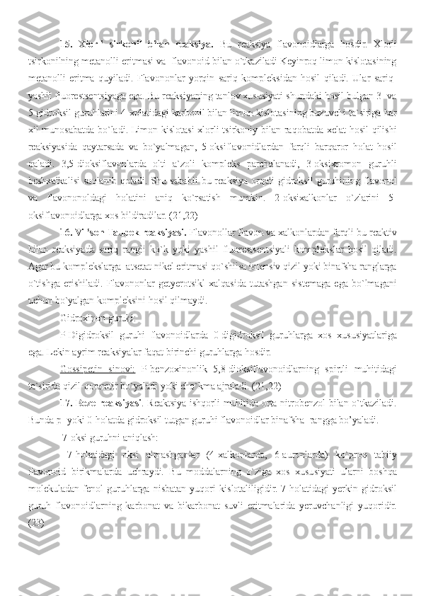 15.   Xlorli   sirkonil   bilan   reaksiya.   Bu   reaksiya   flavonoidlarga   hosdir.   Xlorli
tsirkonilning metanolli eritmasi va  flavonoid bilan o`tkaziladi Keyinroq limon kislotasining
metanolli   eritma   quyiladi.   Flavononlar   yorqin   sariq   kompleksidan   hosil   qiladi.   Ular   sariq-
yashil fluorestsentsiyaga ega. Bu reaksiyaning tanlov xususiyati shundaki hosil bulgan 3- va
5-gidroksil guruhlarini 4-xolatidagi karbonil bilan limon kislotasining buzuvchi ta`siriga har
xil munosabatda bo`ladi. Limon kislotasi  xlorli tsirkoniy bilan raqobatda xelat  hosil qilishi
reaksiyasida   qaytarsada   va   bo`yalmagan,   5-oksiflavonidlardan   farqli   barqaror   holat   hosil
qaladi.   3,5-dioksiflavonlarda   olti   a`zoli   kompleks   parchalanadi,   3-oksixromon   guruhli
beshxalkalisi   saqlanib   qoladi.  Shu  sababli   bu  reaksiya   orqali   gidroksil   guruhining  flavonol
va   flavononoldagi   holatini   aniq   ko`rsatish   mumkin.   2-oksixalkonlar   o`zlarini   5-
oksiflavonoidlarga xos bildiradilar. (21,22)
16. Vil’son-Taubek reaksiyasi.  Flavonollar flavon va xalkonlardan farqli bu reaktiv
bilan   reaksiyada   sariq   rangli   ko`k   yoki   yashil   fluorestsentsiyali   komplekslar   hosil   qiladi.
Agar bu komplekslarga  atsetat nikel eritmasi qo`shilsa intensiv qizil yoki binafsha ranglarga
o`tishga   erishiladi.   Flavononlar   getyerotsikl   xalqasida   tutashgan   sistemaga   ega   bo`lmagani
uchun bo`yalgan kompleksini hosil qilmaydi.
Gidroxinon guruhi:
P-Digidroksil   guruhi   flavonoidlarda   0-digidroksil   guruhlarga   xos   xususiyatlariga
ega. Lekin ayrim reaksiyalar faqat birinchi guruhlarga hosdir.
Gossipetin   sinovi:   P-benzoxinonlik   5,8-dioksiflavonoidlarning   spirtli   muhitidagi
ta`sirida qizil-qoramtir bo`yaladi yoki cho`kma ajraladi. ( 2 1, 2 2)
17.   Boze reaksiyasi . Reaktsiya ishqorli muhitida orta-nitrobenzol  bilan o`tkaziladi.
Bunda p- yoki 0-holatda gidroksil tutgan guruhi flavonoidlar binafsha  rangga bo’yaladi.
 7-oksi guruhni aniqlash:
  7-holatidagi   oksi   almashganlar   (4-xalkonlarda,   6-auronlarda)   ko`proq   tabiiy
flavonoid   birikmalarda   uchraydi.   Bu   moddalarning   o`ziga   xos   xususiyati   ularni   boshqa
molekuladan   fenol   guruhlarga   nisbatan   yuqori   kislotaliligidir.   7-holatidagi   yerkin   gidroksil
guruh   flavonoidlarning   karbonat   va   bikarbonat   suvli   eritmalarida   yeruvchanligi   yuqoridir.
(23) 