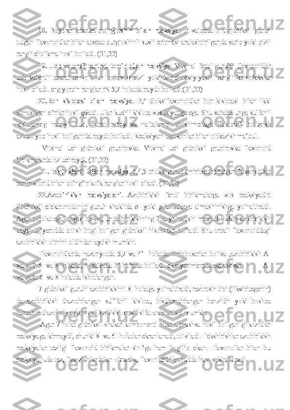 18.   Neytral   atsetat   qo`rg`oshin   bilan   reaksiya .   B-xalqada   0-digidroksil   guruh
tutgan flavonoidlar bilan atsetat qurg`oshinli suvli eritmasi aralashtirilganda sariq yoki qizil
rangli cho`kma hosil bo`ladi. (21,22)
19.   Uch   valentli   tartrat   temir  bilan   reaksiya .  Vitsinal   fenol   guruh l i   flavonoidlar
uch   valentli   tartrat   temir   b i lan   qoramtir -qizil   yoki   korichneviy-yashil   rangli   komplekslar
hosil qiladi. eng yorqin ranglar rN 5,7 holatda paydo bo`ladi.(21,22)
20.Bor   kislotasi   bilan   reaksiya .   3,4-dioksiflavo n oidlar   bor   kislotasi   bilan   ikki
almashgan efirlar hosil qiladi. Ular kuchli kislota xususiyatiga ega. Shu sababli unga sulfanil
kislotaning   natri y li   tuzi,   nitrat   natriy   va   naftalamin   qo`shimchaga   och -qizil   bo`lmish
azobo`yoq hosil bo`lganida paydo bo`ladi .  Reaksiyani aglikonlar bilan o`tkazish ma’qul.
  Vitsinal   uch   gidroksil   grupirovka.   Vitsinal   uch   gidroksil   grupirovka   flavonoid
birikmalarda oz uchraydi. ( 2 1, 2 2)
 21.Temir xlorid bilan reaksiya . 3,4,5-trioksi guruh (miritsetin) tutgan flavonoidlar
temir xlorid bilan qo’ng’ir ko’k ranglar hosil qiladi. ( 2 1, 2 2)
22.Azobirikish   reaksiyalari .   Azobiriki sh   fenol   birikmalarga   xos   reaksiyadir.
Gidro k sil   elektronodono r   guruh   shaklida   o -   yoki   p -holatlarga   almashinishga   yo`naltiradi.
Agar p-holat egallangan bo`lsa, unda birikishning 2 ta yo`nalishi mavjud. Lekin azobirikish
qaysi   u gl yer o dda qo`sh  bog`  bo`lgan gidroksil   hisobidan  bo`ladi.  Shu orqali  flavonoiddagi
azobirikish o`rnini oldindan aytish mumkin.
Flavonoidlarda   nazariyotda   5,7   va   4’-   holatda   o`rinbosarlar   bo`lsa   , azobirikish  A-
xalqadi 6- va 8-holatda, B-xalqada 3’-holatda bo`ladi. ekspyerimentda esa asosan           A-
xalqada 6- va 8-holatda isbotlangan.
7-gidroksil guruhi azobirikishni 8- holatga yo`naltiradi, rez o rtsin tipi (likviritegenin)
da   azobirikish   diazotir l a n gan   sul’fanil   kislota,   bisdiazotirlangan   benzidin   yoki   boshqa
barqaro r  diazobo`yoqlar hosil bo`lishi orqali sifat aniqlanishi mumkin.
 Agar 7-holat gidroksil shakar komponenti bilan almashsa hosil bo`lgan glikozidlar
reaksiyaga kirmaydi, chunki 8- va 6- holatlar ekranlanadi, to`siladi. Tekshirishlar azobirikish
reaksiyalar   tezligi   flavonoid   birikmalar   sinfiga   ham   bog`liq   ekan.   Flavonollar   bilan   bu
reaksiya juda tez, flavononlar bilan o`rtacha, flavonlar bilan judda ham sekin boradi. 