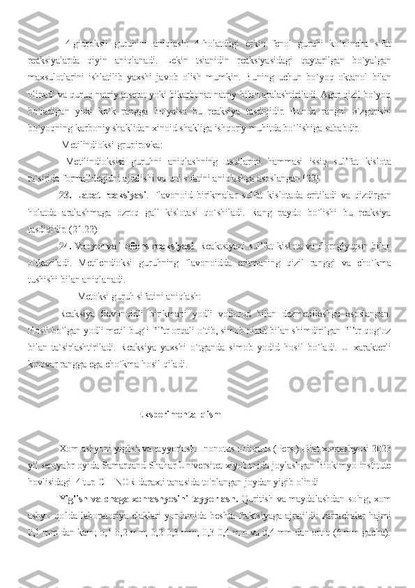   4-gidroksil   guruhini   aniqlash :   4-holatdagi   erkin   fenol   guruhi   ko`pincha   sifat
reaksiyalarda   qiyin   aniqlanadi.   Lekin   tsianidin   reaksiyasidagi   qaytarilgan   bo`yalgan
maxsulotlarini   ishlatilib   yaxshi   javob   olish   mumkin.   Buning   uchun   bo`yoq   oktanol   b ilan
olinadi va quruq natriy atsetat yoki bikarbonat natriy bilan aralashtiriladi. Agar qizil bo`yoq
bo`ladigan   yoki   ko`k   rangga   bo`yalsa   bu   reaksiya   tasdiqidir.   Bunda   rangni   o`zgarishi
bo`yoqning karboniy shaklidan xinoid shakliga ishqoriy muhitda bo`lishiga sababdir.
 Metilindioksi-grupirovka :  
  Metilindioksisi   guruhni   aniqlashning   usullarini   hammasi   issiq   sul’fat   kislota
ta`sirida formal’degidni ajralishi va uni sifatini aniqlashga asoslangan. [ 2 3].
23.   Labat   reaksiyasi .   Flavonoid   birikmalar   sulfat   kislotada   eritiladi   va   qizdirgan
holatda   aralashmaga   ozroq   gall   kislotasi   qo`shiladi.   Rang   paydo   bo`lishi   bu   reaksiya
tasdiqidir.  ( 2 1. 2 2)
24.   Vebyer va Tollens reaksiyasi . Reaktsiyani sul’fat kislota va floroglyutsin bilan
o`tkaziladi.   Metilendioksi   guruhning   flavonoidda   eritmaning   qizil   ranggi   va   cho`kma
tushishi bilan aniqlanadi.
Metoksi guruh sifatini aniqlash:
Reaksiya   flavonoidli   birikmani   yodli   vodorod   bilan   dezmetillashga   asoslangan.
Hosil bo`lgan yodli metil bug`i fil’tr orqali o`tib, simob nitrat bilan shimdirilgan fil’tr qog`oz
bilan   ta`sirlashtiriladi.   Reaksiya   yaxshi   o`tganda   simob   yodid   hosil   bo`ladi.   U   xarakterli
kinovar rangga ega cho`kma hosil qiladi.  
                                Eksperimental qism
Xom ashyoni yig'ish va tayyorlash. Inonotus obliquus (Pers.) Pilat xomashyosi 2023
yil sentyabr oyida Samarqand Shahar Universitet xiyobonida joylashgan Biokimyo institute
hovlisidagi  4 tup CHINOR daraxti tanasida to'plangan joydan yigib olindi
Yig'ish va chaga xomashyosini tayyorlash.   Quritish va maydalashdan so'ng, xom
ashyo   qo'lda   laboratoriya   elaklari   yordamida   beshta   fraktsiyaga   ajratildi:   zarrachalar   hajmi
0,1 mm dan kam; 0,1-0,2 mm; 0,2-0,3 mm; 0,3-0,4 mm va 0,4 mm dan ortiq (6 mm gacha). 