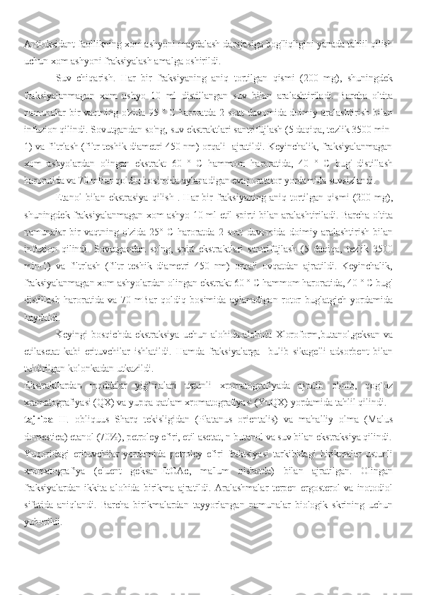 Antioksidant faollikning xom ashyoni maydalash darajasiga bog'liqligini yanada tahlil qilish
uchun xom ashyoni fraksiyalash amalga oshirildi.
Suv   chiqarish.   Har   bir   fraksiyaning   aniq   tortilgan   qismi   (200   mg),   shuningdek
fraksiyalanmagan   xom   ashyo   10   ml   distillangan   suv   bilan   aralashtiriladi.   Barcha   oltita
namunalar bir  vaqtning o'zida 95 ° C haroratda 2 soat  davomida doimiy aralashtirish bilan
infuzion qilindi. Sovutgandan so'ng, suv ekstraktlari santrifüjlash (5 daqiqa, tezlik 3500 min-
1) va filtrlash (filtr teshik diametri 450 nm) orqali   ajratildi. Keyinchalik, fraksiyalanmagan
xom   ashyolardan   olingan   ekstrakt   60   °   C   hammom   haroratida,   40   °   C   bug'   distillash
haroratida va 70 mBar qoldiq bosimida aylanadigan evaporatator yordamida suvsizlandi.
Etanol   bilan  ekstrasiya   qilish   .   Har   bir   fraksiyaning  aniq   tortilgan   qismi   (200   mg),
shuningdek fraksiyalanmagan xom ashyo 10 ml   etil spirti   bilan aralashtiriladi. Barcha oltita
namunalar   bir   vaqtning   o'zida   25 °   C   haroratda   2   soat   davomida   doimiy   aralashtirish   bilan
infuzion   qilindi.   Sovutgandan   so'ng,   spirt   ekstraktlari   santrifüjlash   (5   daqiqa,   tezlik   3500
min-1)   va   filtrlash   (filtr   teshik   diametri   450   nm)   orqali   ovqatdan   ajratildi.   Keyinchalik,
fraksiyalanmagan xom ashyolardan olingan ekstrakt 60 ° C hammom haroratida, 40 ° C bug'
distillash   haroratida   va   70   mBar   qoldiq   bosimida   aylanadigan   rotor   buglatgich   yordamida
haydaldi.
Keyingi  bosqichda  ekstraksiya  uchun alohida-alohida  Xloroform,butanol,geksan va
etilasetat   kabi   erituvchilar   ishlatildi.   Hamda   fraksiyalarga     bulib   sikagelli   adsorbent   bilan
tuldirilgan kolonkadan utkazildi.
Ekstraktlardan   moddalar   yig’malari   ustunli   xromatografiyada   ajratib   olinib,   qog`oz
xramatografiyasi (QX) va yupqa qatlam xromatografiyasi (YuQX) yordamida tahlil qilindi.
tajriba   II .   obliquus   Sharq   tekisligidan   (Platanus   orientalis)   va   mahalliy   olma   (Malus
domestica) etanol (70%),  petroley  efiri, etil asetat, n-butanol va suv bilan ekstraksiya qilindi.
Yuqoridagi   erituvchilar   yordamida   petroley   efiri   fraktsiyasi   tarkibidagi   birikmalar   ustunli
xromatografiya   (eluent   geksan-EtOAc,   ma'lum   nisbatda)   bilan   ajratilgan.   Olingan
fraksiyalardan   ikkita   alohida   birikma   ajratildi.   Aralashmalar   terpen   ergosterol   va   inotodiol
sifatida   aniqlandi.   Barcha   birikmalardan   tayyorlangan   namunalar   biologik   skrining   uchun
yuborildi. 