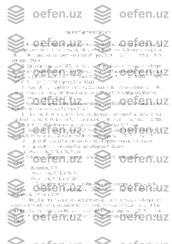 Foydalanilgan adabiyotlar.
1.  Аникин А. Э. бакла // Русский этимологический словарь. Выпуск 2 (б-бдин) /
Ин-т   рус.   лето   им.В.   В.   Виноградова   РАН;   Ин-т   филологии   Сибирского   отделения
РАН. — М. : Рукописные памятники Древней Руси, 2008. — С. 101. — 336 с. - ISBN
978-9551-0265-8.
2.   Сунь-Дун Чжан, Лян Юй, Пэн Ван, Пин Коу, Цзи Ли. Инотодиол ингибирует
миграцию и инвазию клеток и индуцирует апоптоз по p53-зависимому пути в клетках
HeLa   (англ.)   //   Фитомедицина.   —   01   июля   2019   г.   -   Том.   60.   —   С.   152957.   —   ISSN
0944-7113. — doi:10.1016/j.phymed.2019.152957.
3.    Вакин А. Т., Полубояринов О. И., Соловьев В. А. Пороки древесины. — М.:
Лесная промышленность, 1980 Архивная копия от 20 раз 2017 на Wayback Machine.
            4.      Филиппова, 2015, с. 21-24.
   Травяные продукты в Woodland Essence. Данные обработаны: 29 января 2008 г.
Архивировано из оригинала 6 апреля 2009 г.
5.     Блинова   К.   Ф.   я   доктор.   Ботанико-фармакогностический   словарь:   Справ.
пособие / Под ред. К. Ф. Блиновой, Г. П. Яковлева. — М.: Высш. Шк., 1990. — С. 255.
— ISBN 5-06-000085-0. Архивировано из оригинала 20 апреля 2014 года.
  6.   Саакян, К. Р. Чага (черноягодный гриб): [арх. 12 декабря 2004] : Обзор / К. Р.
Саакян, К. Ф. Ващенко, Р. Э. Дармограй // Провизор: журнал. — 2004. — Вып. 16.
  7.    Шульта // Толковый словарь живого великорусского языка В. Я. Далия.
  8.    Шульта // Топонимический словарь Амурской области.
   9.   Филиппова, 2015, с. 29, 30, 99.
    Гриб чага — лекарство от всего? : [арх. 22 мая 2020] // Медфронт. — 2020. —
19 мая.
10.       Алексеева, 2020.
           Филиппова, 2015, с. 29–30.
            Филиппова, 2015, с. 91-95.
                  Специалист   «Вектор»   —   возбудитель   коронавируса   и   корень   гриба   —
Новости   —   Общество   —   Коммерсантъ.   Обработка   данных:   29   января   2023   г.
Архивировано 6 июня 2023 г.
11.   Хён, Кван Ук. Выделение и характеристика нового пептида, ингибирующего
агрегацию   тромбоцитов,   из   лекарственного   гриба   Inonotus   Obliquus   :   [англ.]   /   Кван
Вук Хён, Сын Чан Чжон, Дэ Хён Ли… [и др.] // Пептиды : журнал. — 2006. — Том.
27,   нет.   6   (июня).   —   С.   1173–8.   —   doi:10.1016/j.peptides.2005.10.005.   —   ПМИД
16289471. 