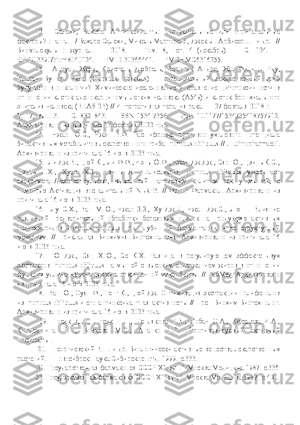 12.     Салехи,   Бахаре.   Антиоксиданты:   положительные   или   отрицательные
факторы? : [англ.] / Бахаре Салехи, Микель Марторелл, Джек Л. Арбисер… [и др.] //
Биомолекулы   :   журнал.   —   2018.   —   Том.   8,   нет.   4   (декабрь).   —   С.   124.   —
doi:10.3390/biom8040124. — PMID 30366441. — PMC PMC6316255.
13.     Антуан   Жери,   Кристель   Дюбрель,   Вероник   Андре,   Жан-Филипп   Риу,
Валери   Бушар.   Чага   (Inonotus   obliquus)   –   потенциальный   лекарственный   гриб
будущего   в   онкологии?   Химическое   исследование   и   сравнение   цитотоксичности   в
отношении   клеток   аденокарциномы   легких   человека   (A549)   и   клеток   бронхиального
эпителия человека (BEAS-2B) // Интегративная терапия рака. — 27 февраля 2018 г. —
Т.   17,   вып.   3.   —   С.   832–843.   —   ISSN   1534-7354.   —   дои:   10.1177/1534735418757912.
Архивировано из оригинала 13 февраля 2022 года.
14.     Чжао   Ю.С.,   Чжэн   В.Ф.   Расшифровка   противоопухолевого   потенциала
биоактивных метаболитов лекарственного гриба Inonotus obliquus // J Ethnopharmacol.
Архивировано из оригинала 16 июня 2023 года.
15.  Ли Дж.В., Цюй К., Ли Ф.Ф., Чэнь Ю.Ф., Чжэн Дж.Дж., Сяо Ю., Цзинь К.С.,
Цзинь   Г.Х.,   Хуан   Х.З.,   Цзинь   Д.   Полисахарид   Inonotus   obliquus   уменьшает
азоксиметан/декстрансульфат,   вызванный   натриевым   колитом   рак   у   мышей,   с
помощью   Активация   воспалительной   NLRP3.   //   Фронт   Фармакол.   Архивировано   из
оригинала 16 июня 2023 года.
16.     Лу   С.Х.,   Ван   М.Ю.,   Чжао   З.З.,   Ху   Дж.Р.,   Чжан   Дж.С.,   Лю   П.   Влияние
различной   предварительной   обработки   березовых   опилок   на   продукцию   активных
полисахаридов   Inonotus   obliquus   при   глубинной   ферментации   и   ее   структурный
механизм.   //   Прикладная   Биохимия   Биотехнология.   Архивировано   из   оригинала   16
июня 2023 года.
17.     Ю   Дж.,   Сян   Х.Ю.,   Се   К.Х.   Разница   в   регулирующем   эффекте   двух
экстрактов   Inonotus   obliquus   на   мышей   с   высоким   содержанием   жиров   в   отношении
функции удлинения жирных кислот кишечной микробиоты. // ПабМед. Архивировано
из оригинала 16 июня 2023 года.
18.    Ван Ю., Оуян Ф., Тенг К., Цюй Дж. Оптимизация экстракции полифенолов
из Inonotus obliquus и его  антиоксидантная  активность.  //  Преп  Биохим  Биотехнолог.
Архивировано из оригинала 16 июня 2023 года.
  19.   Носик   Д.Н.,   Носик   Н.Н.,   Теплякова   Т.В.,   Лобач   О.А.,   Киселева   И.А.,
Кондрашина   Н.Г.,   Бочкова   М.С.,   Ананко   Г.Г.   [Противовирусный   активный
препараты ].
  20.     Георгиевский В.П. и др. Биологически активные вещества лекарственных
растений. – Новосибрск:Наука:Сибирское  отд.-1999.-с.333.
  21. Государственная фармакопея СССР Х1.вып.1-Москва:Медицина.1987.-с.336
22.  Государственная фармакопея СССР Х1.вып.1-Москва:Медицина.1987.-с.400. 