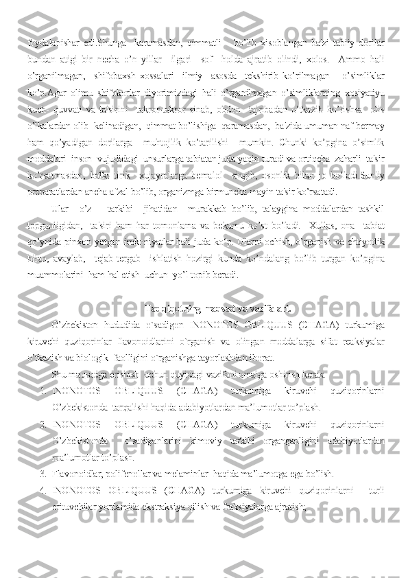 foydalanishar   edi.Shunga     karamasdan,   qimmatli       bo’lib   xisoblangan   ba'zi   tabiiy   dorilar
bundan   atigi   bir   necha   o’n   yillar     ilgari     sof     holda   ajratib   olindi,   xolos.     Ammo   hali
o’rganilmagan,     shifobaxsh   xossalari     ilmiy     asosda     tekshirib   ko’rilmagan       o’simliklar
ko’p.Agar   olimu   shifokorlar   diyorimizdagi   hali   o’rganilmagan   o’simliklarning   xosiyatiyu
kuch-   quvvati   va   ta'sirini     takror-takror   sinab,   obdon     tajribadan   o’tkazib   ko’rishsa     olis
o’lkalardan olib  kelinadigan,  qimmat bo’lishiga  qaramasdan,  ba'zida umuman naf bermay
ham   qo’yadigan   dorilarga     muhtojlik   ko’tarilishi     mumkin.   Chunki   ko’pgina   o’simlik
moddalari  inson  vujudidagi  unsurlarga tabiatan juda yaqin turadi va ortiqcha  zaharli  ta'sir
ko’rsatmasdan,   balki   tirik     xujayralarga   bemalol     singib,   osonlik   bilan   jo   bo’ladi.Sun'iy
preparatlardan ancha afzal bo’lib, organizmga birmuncha mayin ta'sir ko’rsatadi.
Ular     o’z       tarkibi     jihatidan     murakkab   bo’lib,   talaygina   moddalardan   tashkil
topganligidan,     ta'siri   ham   har   tomonlama   va   bekamu   ko’st   bo’ladi.     Xullas,   ona     tabiat
qo’ynida pinxon yotgan imkoniyatlar  hali juda ko‘p. Ularni ochish, o’rganish va ehtiyotlik
bilan,   avaylab,     tejab-tergab     ishlatish   hozirgi   kunda   ko’ndalang   bo’lib   turgan   ko’pgina
muammolarini  ham hal etish  uchun  yo’l topib beradi.
Tadqiqotning maqsad va vazifalari.
O’zbekiston   hududida   o`sadigon   INONOTOS   OBLIQUUS   (CHAGA)   turkumiga
kiruvchi   quziqorinlar   flavonoidlarini   o`rganish   va   olingan   moddalarga   sifat   reaksiyalar
o’tkazish va biologik  faolligini o`rganishga tayorlashdan iborat. 
Shu maqsadga erishish  uchun quyidagi vazifani amalga oshirish kerak.   
1. INONOTOS   OBLIQUUS   (CHAGA)   turkumiga   kiruvchi   quziqorinlarni
O’zbekistonda  tarqalishi haqida adabiyotlardan ma’lumotlar to’plash.
2. INONOTOS   OBLIQUUS   (CHAGA)   turkumiga   kiruvchi   quziqorinlarni
O’zbekistonda     o’sadiganlarini   kimoviy   tarkibi   organganligini   adabiyotlardan
ma’lumotlar to’plash.
3. Flavonoidlar , polifenollar va melaminlar   haqida ma’lumotga ega bo’lish.
4. INONOTOS   OBLIQUUS   (CHAGA)   turkumiga   kiruvchi   quziqorinlarni     turli
erituvchilar yordamida ekstraksiya qilish va fraksiyalarga ajratish;              