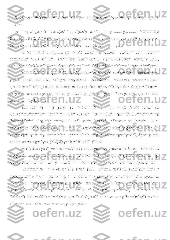 5 .   Olingan   fraksiyalarni   sorbent   solingan   kolonkalarga   elyuentlar   yordamida     ajratib
olish .  
Ishning   o’rganilish   darajasining   qiyosiy   tahlili .   Ilmiy   adabiyotlarda   INONOTOS
OBLIQUUS (CHAGA) turkumiga kiruvchi quziqorinlarni    tarkibini tuzilishini kimyoviy va
farmakologik tadqiq etish bo`yicha bir necha maqolalar e`lon qilingan. 
INONOTOS   OBLIQUUS   (CHAGA)   turkumiga   kiruvchi   quziqorinlar ni     dorivor
preparatlari   nafas   yo’llari     shamollash   kasalliklarida,   siydik   xaydovchi   vosita   sifatida,
oshqozon-ichak kasalliklarini davolashda qo`llanilishi haqida ko`plab ma`lumotlar berilgan. 
INONOTOS OBLIQUUS (CHAGA)  turkumiga kiruvchi quziqorinlar ni      malum  qismi
yig`ib   olindi,   quritildi,   so`ngra   maydalandi.   Moddalarni   murakkab   aralashmalardan
ajratishda etil spirit, benzin, etilatsetat va butanol kabi erituvchilar yordamida o`simlik xom-
ashyosini   ekstraktsiyalash,   bir-biriga   qutbliligi   jihatdan   yaqin   fraksiyalarga   ajratish   kabi
usullardan foydalanildi.
Tadqiqotning   ilmiy   yangiligi.   INONOTOS   OBLIQUUS   (CHAGA)   turkumiga
kiruvchi quziqorinlarni fenolli moddalari xususan  flavonoidlari o’rganildi.  Q uziqorinlarni ng
flavonoidlarini   o’rganish   maqsadida   etil   spirit,   butanol,   etilatsetat   va   benzin     kabi
erituvchilar   bilan   ekstraksiya   qilindi.   Ekstraktlardan   moddalar   yig’malari     kolnkali
xromatografiyada   elyuentlar   bilan     ajratib   olinib,   qog`oz   xramatografiyasi   (QX)   va   yupqa
qatlam xromatografiyasi (YuQX) yordamida tahlil qilindi.
Tadqiqot   obyekti   va   predmeti.   Tadqiqot   obyekti   va   predmeti   sifatida       Samarqand
viloyatida   usadigan   Chinor   daraxtidagi     INONOTOS   OBLIQUUS   (CHAGA)   turkumiga
kiruvchi quziqorinlarni tabiiy holda Chinor o`simligining    yer ustki  qismidan foydalanildi.
Tadqiqotning   ilmiy   va   amaliy   ahamiyati.     Sintetik   ravishda   yaratilgan   dorivor
preparatlarning   inson   organizmiga   to`laligicha   mos   kelmasligi   umumiy   holatda   aytganda
insonning   immunitet   sistemasiga   salbiy   tasir   qilish   hollari   ko`plab   kuzatilgan.
Respublikamiz   hududidagi   dorivor   o`simliklardan   to`g`ri   foydalanish,   ular   tarkibidagi
fiziologik faol moddalarni aniqlash, ajratib olish, taxlil qilish va uning farmakalogik tasirini
o`rganish kabi ishlar muhim ahamiyatga egadir.  