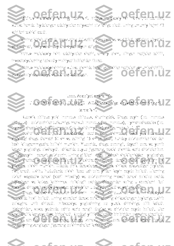 Bitiruv   malakaviy   ishning     tuzilishi.   Bitiruv   malakaviy   ish     kirish,   to`rtta   bob,
xulosa hamda foydalangan adabiyotlar ro`yxatini o`z ichiga oladi. Uning umumiy hajmi   42
sahifani tashkil etadi . 
Ishning kirish qismida mavzuning dolzarbligi, maqsad  va vazifalari, tadqiqot  obye`kti
va predmeti, ilmiy va amaliy ahamiyati bayon etilgan.
Bitiruv   malakaviy   ishi:   adabiyotlar   sharhi,   amaliy   qism,   olingan   natijalar   tahlili,
investitsiyalarning iqtisodiy mohiyati boblaridan iborat.
  Bitiruv malakaviy ish ining xulosa qismida bajarilgan ishlar natijalari umumlashtirilib,
mavzu bo`yicha tavsiya va takliflar keltirilgan.
I.bob. Adabiyotlar sharhi
I.1.  INONOTOS OBLIQUUS (CHAGA) turkumiga kiruvchi quziqorinlarni
tarqalishi.
Rutovik   oblique   yoki   Inonotus   obliquus,   shuningdek,   Chaga   qayin   (lot.   Inonotus
obliquus) - qo'ziqorinlar turkumiga mansub Inonotus (lot. Inonotus), Hymenochaetales (lot.
Hymenochaetales), Basidiomycota (lot. Basidiomycota) sinfiga mansub.[1] ].
Tashqi   tomondan,   bu   daraxtlardagi   qattiq   katta   o'simtalar,   oval   yoki   dumaloq
shakldagi  chaga diametri 50 sm va qalinligi 15 sm  ga etadi;  Bunday qo'ziqorinlar ikki  dan
besh   kilogrammgacha   bo'lishi   mumkin.   Yuqorida,   chaga   qorong'i,   deyarli   qora   va   yonib
ketgan   yog'ochga   o'xshaydi.   Ichkarida   quyuq   jigarrang,   pastki   qismida   sariq   chiziqlar   bor.
Chaga   qayin   -   parazit   qo'ziqorin.  Uning   gifalari   -   ipga  o'xshash   shakllanishlar   -   yog'ochga
kirib,   sharbat   va   ozuqa   moddalarini   o'zlashtiradi,   natijada   daraxt   o'ladi.   Qo'ziqorin   20
yilgacha   o'sishi   mumkin.   Odatda   tirik   daraxtlarga   mexanik   shikast   etkazadigan   joylarda
rivojlanadi.   Ushbu   hududlarda   o'sish   faqat   uch-to'rt   yildan   keyin   paydo   bo'ladi.   Ularning
o'zlari   vegetativ   tanasi   (steril   mitseliy)   va   qo'ziqorinning   mevali   tanasi   po'stloq   ostida
joylashgan   va   ko'zga   ko'rinmas.   Po stlog i   ostidan   chiqqandan   so ng   u   sporalarni   faolʻ ʻ ʻ
ravishda chiqara boshlaydi va vaqt o tishi bilan u quriydi, o ladi va yo qoladi[2].
ʻ ʻ ʻ
Chaga   daraxtning   parazit   qo'ziqorin   Inonotus   obliquus   tomonidan   infektsiyasi
natijasida hosil bo'ladi. Uning sporalari daraxt po‘stlog‘ining shikastlangan joylariga tushib
qolsagina   unib   chiqadi.   Infestatsiya   yog'ochning   oq   yurak   chirishiga   olib   keladi.
Birinchidan,   soxta   yadroda   ochiq   sariq   rangli   dog'lar   va   chiziqlar   paydo   bo'ladi,   ular
keyinchalik kengayadi va birlashadi. Rotdagi yillik qatlamlar bir-biridan osongina ajratiladi.
Chirish   atrofida   ochiq   jigarrang   himoya   zonasi,   ichida   qora   chiziqlar,   singan   joyida
mitseliyning zanglagan-jigarrang qo'shimchalari ko'rinadi.[3] 