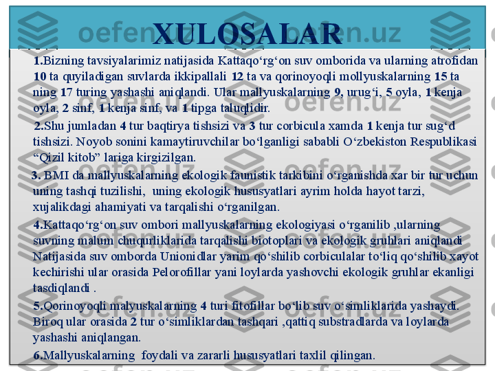 XULOSALAR
1. Bizning tavsiyalarimiz natijasida Kattaqo‘rg‘on suv omborida va ularning atrofidan 
10  ta quyiladigan suvlarda ikkipallali  12  ta va qorinoyoqli m o llyuskalarning  15  ta 
ning  17  turing yashashi aniqlandi. Ular mallyuskalarning  9,  urug‘i,  5  oyla,  1  kenja 
oyla,  2  sinf,  1  kenja sinf, va  1  tipga taluqlidir. 
       2. Shu jumladan  4  tur baqtirya tishsizi va  3  tur corbicula xamda  1  kenja tur sug‘d 
tishsizi. Noyob sonini kamaytiruvchilar bo‘lganligi sababli O‘zbekiston Respublikasi 
“Qizil kitob” lariga kirgizilgan.
      3.  BMI da mallyuskalarning ekologik faunistik tarkibini o‘rganishda xar bir tur uchun 
uning tashqi tuzilishi,  uning ekologik hususyatlari ayrim holda hayot tarzi, 
xujalikdagi ahamiyati va tarqalishi o‘rganilgan.
4. Kattaqo‘rg‘on suv ombori mallyuskalarning ekologiyasi o‘rganilib ,ularning 
suvning malum chuqurliklarida tarqalishi biotoplari va ekologik gruhlari aniqlandi 
Natijasida suv omborda Unionidlar yarim qo‘shilib corbiculalar to‘liq qo‘shilib xayot 
kechirishi ular orasida Pelorofillar yani loylarda yashovchi ekologik gruhlar ekanligi 
tasdiqlandi .
5. Qorinoyoqli malyuskalarning  4  turi fitofillar bo‘lib suv o‘simliklarida yashaydi. 
Biroq ular orasida  2  tur o‘simliklardan tashqari ,qattiq substradlarda va loylarda 
yashashi aniqlangan.
6. Mallyuskalarning  foydali va zararli hususyatlari taxlil qilingan.  