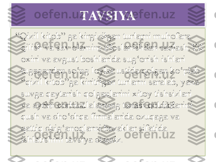 T AVSIYA
 “ Qizil kitob” ga kirgizilgan turlarni muhofara 
qilish va suv olamini ifloslanishdan saqlash.Yil 
oxiri va avgust boshlarida sug‘orish ishlari 
tugagandan so‘ng loylar ustida qolgan ko‘plab 
“ qizil kitob ” ga kiritilgan turlarni saralab, yana 
suvga qaytarish qolganlarini xitoy tishsizlari 
va ayrim corbiculalarning tanasi qoldiqlarini 
qush va cho‘chqa firmalarida ozuqaga va 
qattiq chig‘anoqlarni bezaklar sifatida 
ishlatishini tavsiya etamiz.
                               