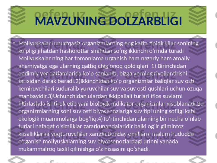 M AVZUNING DOLZARBLIGI
•
M ol lyuskalar umurtqasiz organizmlarning eng katta tipidir.Ular sonining 
ko‘pligi jihatdan hashorotlar sinifidan so‘ng ikkinchi o‘rinda turadi 
M ol lyuskalar ning har tomonlama urganish ham nazariy ham amaliy 
ahamiyatga ega ularning qattiq chig‘onoq qoldiqlari  1) Birinchidan 
qadimiy yer qatlamlarida ko‘p saqlanib, bizga yerning rivojlantirishi 
tarixidan darak beradi.2)Ikkinchidan ko‘p organizmlar baliqlar suv osti 
kemiruvchilari suduralib yuruvchilar suv va suv osti qushlari uchun ozuqa 
manbayidir.3)Uchunchidan ulardan ikkipallali turlari iflos suvlarni 
filtirlashda ishtirok etib yani biologik indikator organizmlar xisoblanadi.Bu 
organizmlarning soni suv osti biyosenozlariga suv tipi uning sofligi kabi 
ekologik muammolarga bog‘liq.4)To‘rtinchidan ularning bir necha o‘nlab 
turlari nafaqat o‘simliklar zararkunandalaridir balki og‘ir gilmintoz 
kasalliklarini yuqturuvchilar xamdir.Bunday omillarni malum hududda 
o‘rganish m ol lyuskalarning suv biyotsenozlardagi urinni yanada 
mukammalroq taxlil qilinishga o‘z hissasini qo‘shadi. 