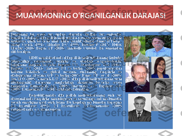 MUAMMONING O‘RGANILGANLIK DARAJASI
Dunyoning  bir  qator  suv  tiplari:  daryolar,  ko‘llar,  Suv  omborlar, 
kanallar kabilarda ikki pallali mollyuskalar faunasi, sistematikasi, ularni 
muhofaza  qilish  bo‘yicha  ilmiy  ishlar  xorijlik  olimlar  James  H.Thorp., 
Alanp  Covich  (1991),  Aldridge  D.C  (1999),  Bouchet  P  (2017),  Huber 
Markus  (2010),  Bogan  A.F  (2010),  Annabelle  Cuttelod    lar  tomonidan 
olib borilgan.
MDH mamlakatlarida ikki pallali mollyuskalarning hududiy 
xilma-xilligi,  taksonomik  tuzilishi  va  ulardagi  o‘zgaruvchanlik 
belgilarini  aniqlash  bo‘yicha  Bogatov  V.V.,  Starobogatov  Ya.I.  (2004), 
Bogatov  V.V.  (2014),  Andreev  N.I  va  boshq.  (2009)  populyatsiyalari 
holatini  baholash  va  global  invazion  turlarining  tarqalishi  va 
ekologiyasini  Alyoxina  G.P.  va  boshq.(2007),  Panov  V.F.,  et.  al.  (2009), 
Son  M.O  (2009), Yanovich  L.N.  (2013);  ikki  pallali  mollyuskalarni  suvni 
ifloslanganlik  darajasini  aniqlashdagi  ahamiyati  bo‘yicha  ayrim 
tadqiqotlar  Rijinashvili  A.L.  (2009),  Sintyurina  A.V.,  Bigaliyev  A.B. 
(2009), Kuzmenkin D.V. (2015) ishlarida keltirilgan 
Respublikamizda  ikki  pallali  mollyuskalarning  turli  suv 
ekotizimlarida  tarqalishi,  morfologiyasi  va  resurlariga  oid  ma’lumotlar 
yetarli  emasligini  qayd  etish  lozim.  Bu  haqidagi  ma’lumotlar  faqatgina 
Z.I  Izzatullayev  (1992),  Z.I  Izzatullayev,  X.T.Boymurodov  (2009) 
tadqiqotlarida  o‘z aksini topgan.
•
    