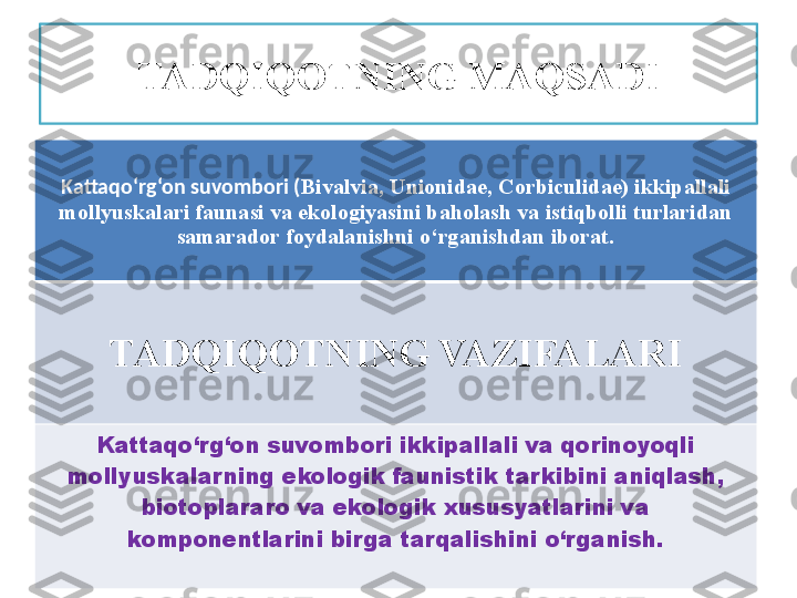 Kattaqo‘rg‘on suvombori  ( Bivalvia,   Unionidae, Corbiculidae) ikkipallali 
mollyuskalari faunasi va ekologiyasini baholash va istiqbolli turlaridan 
samarador foydalanishni o‘rganishdan iborat.
TADQIQOTNING VAZIFALARI
Kattaqo‘rg‘on suvombori ikkipallali va qorinoyoqli 
m ol lyuskalar ning ekologik faunistik tarkibini aniqlash, 
biotoplararo va ekologik xususyatlarini va 
komponentlarini birga tarqalishini o‘rganish. TADQIQOTNING MAQSADI 