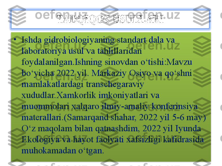 •
Ishda gidrobiologiyaning standart dala va 
laboratoriya usul va tahlillaridan 
foydalanilgan. Ishning sinovdan o‘tishi:Mavzu 
bo‘yicha 2022 yil. Markaziy Osiyo va qo‘shni 
mamlakatlardagi transchegaraviy 
xududlar.Xamkorlik imkoniyatlari va 
muommolari xalqaro ilmiy-amaliy konferinsiya 
materallari.(Samarqand shahar, 2022 yil 5-6 may )  
O‘z maqolam bilan qatnashdim, 2022 yil   Iyunda 
Ekologiya va hayot faolyati xafsizligi kafidrasida 
muhokamadan o‘tgan.  