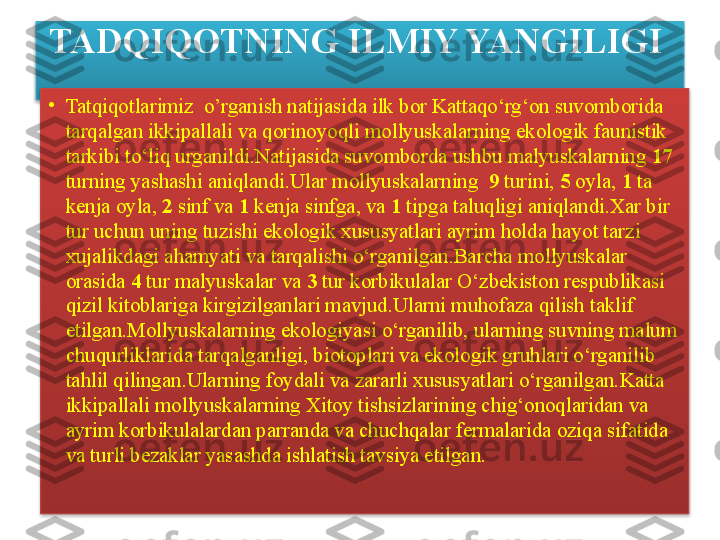 TADQIQOTNING ILMIY YANGILIGI 
•
Tatqiqotlarimiz   o’rganish  natijasida ilk bor Kattaqo‘rg‘on suvomborida 
tarqalgan ikkipallali va qorinoyoqli m ol lyuskalarning ekologik faunistik 
tarkibi to‘liq urganildi.Natijasida suvomborda ushbu malyuskalarning  17 
turning yashashi aniqlandi.Ular m ol lyuskalarning   9  turini,  5  oyla,  1  ta 
kenja oyla,  2  sinf va  1  kenja sinfga, va  1  tipga taluqligi aniqlandi.Xar bir 
tur uchun uning tuzishi ekologik xususyatlari ayrim holda hayot tarzi 
xujalikdagi ahamyati va tarqalishi o‘rganilgan.Barcha m ol lyuskalar 
orasida  4  tur malyuskalar va  3  tur korbikulalar O‘zbekiston respublikasi 
qizil kitoblariga kirgizilganlari mavjud.Ularni muhofaza qilish taklif 
etilgan.M ol lyuskalarning ekologiyasi o‘rganilib, ularning suvning malum 
chuqurliklarida tarqalganligi, biotoplari va ekologik gruhlari o‘rganilib 
tahlil qilingan.Ularning foydali va zararli xususyatlari o‘rganilgan.Katta 
ikkipallali m ol lyuskalarning Xitoy tishsizlarining chig‘onoqlaridan va 
ayrim korbikulalardan parranda va chuchqalar fermalarida oziqa sifatida 
va turli bezaklar yasashda ishlatish tavsiya etilgan.   