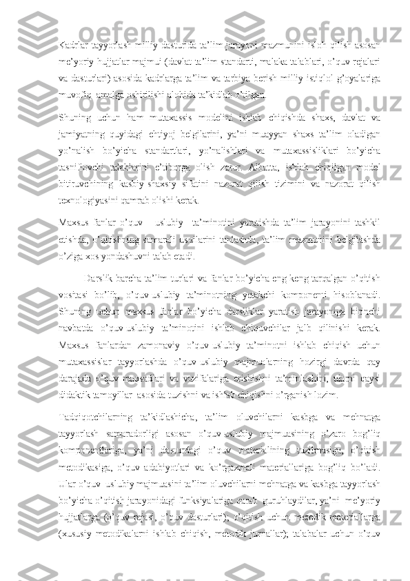 Kadrlar  tayyorlash  milliy dasturida ta’lim jarayoni  mazmunini isloh qilish asosan
me’yoriy hujjatlar majmui (davlat ta’lim standarti, malaka talablari, o’quv rejalari
va dasturlari) asosida  kadrlarga ta’lim va tarbiya berish milliy istiqlol g’oyalariga
muvofiq  amalga oshirilishi alohida ta’kidlab o’tilgan.
Shuning   uchun   ham   mutaxassis   modelini   ishlab   chiqishda   shaxs,   davlat   va
jamiyatning   quyidagi   ehtiyoj   belgilarini,   ya’ni   muayyan   shaxs   ta’lim   oladigan
yo’nalish   bo’yicha   standartlari,   yo’nalishlari   va   mutaxassisliklari   bo’yicha
tasniflovchi   talablarini   e’tiborga   olish   zarur.   Albatta,   ishlab   chiqilgan   model
bitiruvchining   kasbiy-shaxsiy   sifatini   nazorat   qilish   tizimini   va   nazorat   qilish
texnologiyasini qamrab olishi kerak.       
Maxsus   fanlar   o’quv   -   uslubiy     ta’minotini   yaratishda   ta’lim   jarayonini   tashkil
etishda,   o’qitishning   samarali   usullarini   tanlashda,   ta’lim   mazmunini   belgilashda
o’ziga xos yondashuvni talab etadi.
               Darslik barcha ta’lim turlari va fanlar bo’yicha eng keng tarqalgan o’qitish
vositasi   bo’lib,   o’quv-uslubiy   ta’minotning   yetakchi   komponenti   hisoblanadi.
Shuning   uchun   maxsus   fanlar   bo’yicha   darsliklar   yaratish   jarayoniga   birinchi
navbatda   o’quv-uslubiy   ta’minotini   ishlab   chiquvchilar   jalb   qilinishi   kerak.
Maxsus   fanlardan   zamonaviy   o’quv-uslubiy   ta’minotni   ishlab   chiqish   uchun
mutaxassislar   tayyorlashda   o’quv-uslubiy   majmualarning   hozirgi   davrda   qay
darajada   o’quv   maqsadlari   va   vazifalariga   erishishni   ta’minlashini,   ularni   qaysi
didaktik tamoyillar  asosida tuzishni va ishlab chiqishni o’rganish lozim. 
Tadqiqotchilarning   ta’kidlashicha,   ta’lim   oluvchilarni   kasbga   va   mehnatga
tayyorlash   samaradorligi   asosan   o’quv-uslubiy   majmuasining   o’zaro   bog’liq
komponentlariga,   ya’ni   dasturdagi   o’quv   materialining   tuzilmasiga,   o’qitish
metodikasiga,   o’quv   adabiyotlari   va   ko’rgazmali   materiallariga   bog’liq   bo’ladi.
Ular o’quv–uslubiy majmuasini ta’lim oluvchilarni mehnatga va kasbga tayyorlash
bo’yicha o’qitish jarayonidagi funksiyalariga qarab  guruhlaydilar, ya’ni  me’yoriy
hujjatlarga   (o’quv   rejasi,   o’quv   dasturlari);   o’qitish   uchun   metodik   materiallarga
(xususiy   metodikalarni   ishlab   chiqish,   metodik   jurnallar);   talabalar   uchun   o’quv 